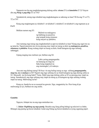 14
Napansin mo ba ang magkakatugmang dulong salita: sirena (T1) at lumuluha (T 3)? Gayon
din ang Pasig at pag-ibig (T2 at T4)?
Samakatwid, anong mga taludtod ang magkakatugma sa saknong sa itaas? Di ba ang T1 at T3,
T2 at T4?
Kung ang magkatugma ay taludtod 1 at taludtod 3, taludtod 2 at taludtod 4, ang tugmaan ay a
b a b.
Balikan naman ang S3:
Malimit na makagawa
ng hakbang na pasaliwa
ang tumpak kong ninanasa
kung mayari ay pahidwa.
Ano namang mga tunog ang magkakatulad sa apat na taludtod sa itaas? Kung ang sagot mo ay
a, tama ka. Ngunit pansinin mo rin na pawang may impit na tunog sa dulo ng makagawa, pasaliwa,
ninanasa at pahidwa. Kung walang impit na tunog sa dulo, hindi katugma ng mga salitang
nabanggit.
Upang maging mas malinaw pa, balikan ang S4.
Labis yaring pangangamba
na lumayag na mag-isa
baka kung mapalaot na
ang mamangka’y di makaya.
Anu-ano ang dulong tunog? Di ba a rin ang huling tunog sa mga salitang pangangamba,
mag-isa, na at makaya sa S4? Ngunit ang mga salitang ito ay hindi katugma ng mga dulong salita sa
S3. Masasabi mo ba kung bakit? Tama. Dahil ang mga dulong salita sa S3 ay pawang may impit na
tunog. Samakatwid, ang mga salitang may impit na tunog ay di katugma ng mga salitang walang
impit na tunog. Maliwanag na ba?
Kung oo, handa ka na sa susunod na gawain. Sige, magpatuloy ka. Pero kung di pa
maliwanag sa iyo, balikan mo ang aralin.
Gamitin
Ngayon, ilalapat mo na ang mga natutuhan mo.
1. Sukat: Pagbilang ng mga pantig. Basahin ang ilang piling bahagi ng tula/awit sa ibaba.
Bilangin ang pantig ng bawat taludtod. Isulat ang bilang ng bawat taludtod sa iyong sagutang papel.
 