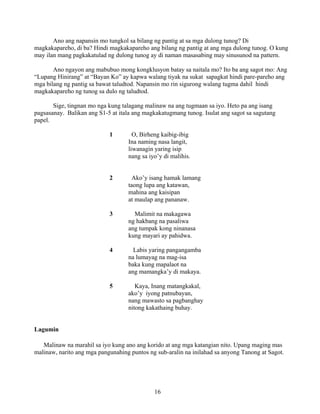 16
Ano ang napansin mo tungkol sa bilang ng pantig at sa mga dulong tunog? Di
magkakapareho, di ba? Hindi magkakapareho ang bilang ng pantig at ang mga dulong tunog. O kung
may ilan mang pagkakatulad ng dulong tunog ay di naman masasabing may sinusunod na pattern.
Ano ngayon ang mabubuo mong kongklusyon batay sa naitala mo? Ito ba ang sagot mo: Ang
“Lupang Hinirang” at “Bayan Ko” ay kapwa walang tiyak na sukat sapagkat hindi pare-pareho ang
mga bilang ng pantig sa bawat taludtod. Napansin mo rin sigurong walang tugma dahil hindi
magkakapareho ng tunog sa dulo ng taludtod.
Sige, tingnan mo nga kung talagang malinaw na ang tugmaan sa iyo. Heto pa ang isang
pagsasanay. Balikan ang S1-5 at itala ang magkakatugmang tunog. Isulat ang sagot sa sagutang
papel.
1 O, Birheng kaibig-ibig
Ina naming nasa langit,
liwanagin yaring isip
nang sa iyo’y di malihis.
2 Ako’y isang hamak lamang
taong lupa ang katawan,
mahina ang kaisipan
at maulap ang pananaw.
3 Malimit na makagawa
ng hakbang na pasaliwa
ang tumpak kong ninanasa
kung mayari ay pahidwa.
4 Labis yaring pangangamba
na lumayag na mag-isa
baka kung mapalaot na
ang mamangka’y di makaya.
5 Kaya, Inang matangkakal,
ako’y iyong patnubayan,
nang mawasto sa pagbanghay
nitong kakathaing buhay.
Lagumin
Malinaw na marahil sa iyo kung ano ang korido at ang mga katangian nito. Upang maging mas
malinaw, narito ang mga pangunahing puntos ng sub-aralin na inilahad sa anyong Tanong at Sagot.
 