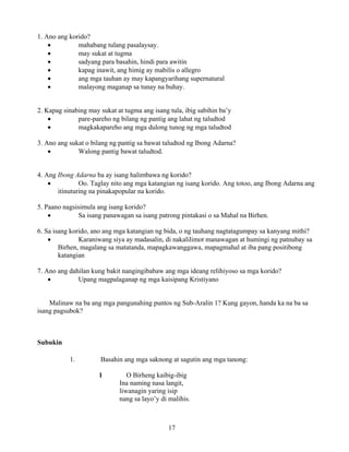 17
1. Ano ang korido?
• mahabang tulang pasalaysay.
• may sukat at tugma
• sadyang para basahin, hindi para awitin
• kapag inawit, ang himig ay mabilis o allegro
• ang mga tauhan ay may kapangyarihang supernatural
• malayong maganap sa tunay na buhay.
2. Kapag sinabing may sukat at tugma ang isang tula, ibig sabihin ba’y
• pare-pareho ng bilang ng pantig ang lahat ng taludtod
• magkakapareho ang mga dulong tunog ng mga taludtod
3. Ano ang sukat o bilang ng pantig sa bawat taludtod ng Ibong Adarna?
• Walong pantig bawat taludtod.
4. Ang Ibong Adarna ba ay isang halimbawa ng korido?
• Oo. Taglay nito ang mga katangian ng isang korido. Ang totoo, ang Ibong Adarna ang
itinuturing na pinakapopular na korido.
5. Paano nagsisimula ang isang korido?
• Sa isang panawagan sa isang patrong pintakasi o sa Mahal na Birhen.
6. Sa isang korido, ano ang mga katangian ng bida, o ng tauhang nagtatagumpay sa kanyang mithi?
• Karaniwang siya ay madasalin, di nakalilimot manawagan at humingi ng patnubay sa
Birhen, magalang sa matatanda, mapagkawanggawa, mapagmahal at iba pang positibong
katangian
7. Ano ang dahilan kung bakit nangingibabaw ang mga ideang relihiyoso sa mga korido?
• Upang magpalaganap ng mga kaisipang Kristiyano
Malinaw na ba ang mga pangunahing puntos ng Sub-Aralin 1? Kung gayon, handa ka na ba sa
isang pagsubok?
Subukin
1. Basahin ang mga saknong at sagutin ang mga tanong:
1 O Birheng kaibig-ibig
Ina naming nasa langit,
liwanagin yaring isip
nang sa layo’y di malihis.
 