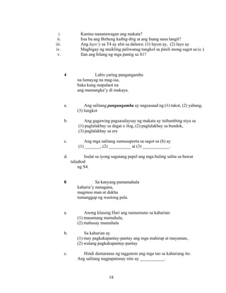 18
i. Kanino nananawagan ang makata?
ii. Iisa ba ang Birheng kaibig-ibig at ang Inang nasa langit?
iii. Ang layo’y sa T4 ay alin sa dalawa: (1) layon ay, (2) layo ay
iv. Magbigay ng maikling paliwanag tungkol sa pinili mong sagot sa (c )
v. Ilan ang bilang ng mga pantig sa S1?
4 Labis yaring pangangamba
na lumayag na mag-isa,
baka kung mapalaot na
ang mamangka’y di makaya.
a. Ang salitang pangangamba ay nagsasaad ng (1) takot, (2) yabang,
(3) lungkot
b. Ang gagawing pagsasalaysay ng makata ay inihambing niya sa
(1) paglalakbay sa dagat o ilog, (2) paglalakbay sa bundok,
(3) paglalakbay sa ere
c. Ang mga salitang sumusuporta sa sagot sa (b) ay
(1) _______, (2) __________ at (3) ____________.
d. Isulat sa iyong sagutang papel ang mga huling salita sa bawat
taludtod
ng S4.
8 Sa kanyang pamamahala
kaharia’y nanagana,
maginoo man at dukha
tumanggap ng wastong pala.
a. Anong klaseng Hari ang namumuno sa kaharian:
(1) masamang mamahala,
(2) mahusay mamahala
b. Sa kaharian ay
(1) may pagkakapantay-pantay ang mga mahirap at mayaman,
(2) walang pagkakapantay-pantay
c. Hindi dumaranas ng taggutom ang mga tao sa kahariang ito.
Ang salitang nagpapatunay nito ay ___________.
 