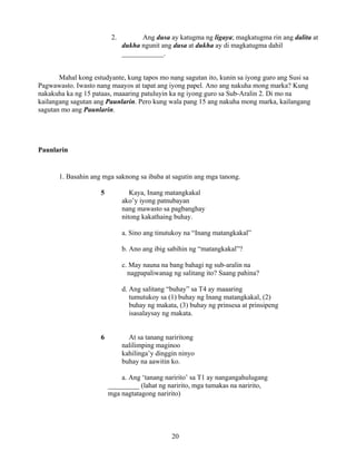 20
2. Ang dusa ay katugma ng ligaya; magkatugma rin ang dalita at
dukha ngunit ang dusa at dukha ay di magkatugma dahil
____________.
Mahal kong estudyante, kung tapos mo nang sagutan ito, kunin sa iyong guro ang Susi sa
Pagwawasto. Iwasto nang maayos at tapat ang iyong papel. Ano ang nakuha mong marka? Kung
nakakuha ka ng 15 pataas, maaaring patuluyin ka ng iyong guro sa Sub-Aralin 2. Di mo na
kailangang sagutan ang Paunlarin. Pero kung wala pang 15 ang nakuha mong marka, kailangang
sagutan mo ang Paunlarin.
Paunlarin
1. Basahin ang mga saknong sa ibaba at sagutin ang mga tanong.
5 Kaya, Inang matangkakal
ako’y iyong patnubayan
nang mawasto sa pagbanghay
nitong kakathaing buhay.
a. Sino ang tinutukoy na “Inang matangkakal”
b. Ano ang ibig sabihin ng “matangkakal”?
c. May nauna na bang bahagi ng sub-aralin na
nagpapaliwanag ng salitang ito? Saang pahina?
d. Ang salitang “buhay” sa T4 ay maaaring
tumutukoy sa (1) buhay ng Inang matangkakal, (2)
buhay ng makata, (3) buhay ng prinsesa at prinsipeng
isasalaysay ng makata.
6 At sa tanang nariritong
nalilimping maginoo
kahilinga’y dinggin ninyo
buhay na aawitin ko.
a. Ang ‘tanang naririto’ sa T1 ay nangangahulugang
_________ (lahat ng naririto, mga tumakas na naririto,
mga nagtatagong naririto)
 