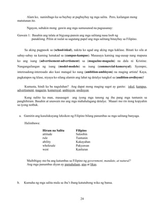 24
Alam ko, naninibago ka sa baybay at pagbaybay ng mga salita. Pero, kailangan mong
matutunan ito.
Ngayon, subukin mong gawin ang mga sumusunod na pagsasanay:
Gawain 1: Basahin ang talata at bigyang-pansin ang mga salitang nasa loob ng
panaklong. Piliin at isulat sa sagutang papel ang mga salitang binaybay sa Filipino.
Sa aking pagpasok sa (school-iskul), nakita ko agad ang aking mga kaklase. Binati ko sila at
sabay-sabay na kaming lumakad sa (campus-kampus). Masasaya kaming nag-uusap nang mapuna
ko ang isang (advertisement-advertisment) sa (magazine-magazin) na dala ni Kristine.
Nangangailangan ng isang (model-modelo) sa isang (commercial-komersyal). Syempre,
interesadong-interesado ako kasi matagal ko nang (ambition-ambisyon) na maging artista! Kaya,
pagkatapos ng klase, niyaya ko silang alamin ang lahat ng detalye tungkol sa (audition-awdisyon)!
Kumusta, hindi ka ba naguluhan? Ang dapat mong maging sagot ay ganito: iskul, kampus,
advertisment, magazin, komersyal, ambisyon, awdisyon.
Kung nalito ka man, masasagot ang iyong mga tanong ng iba pang mga tuntunin sa
panghihiram. Basahin at unawain mo ang mga mahahalagang detalye. Maaari mo rin itong kopyahin
sa iyong notbuk.
a. Gamitin ang kasulukuyang leksikon ng Filipino bilang panumbas sa mga salitang banyaga.
Halimbawa:
Hiram na Salita Filipino
attitude Saloobin
rule Tuntunin
ability Kakayahan
wholesale Pakyawan
west Kanluran
Maibibigay mo ba ang katumbas sa Filipino ng government, mandate, at natural?
Ang mga panumbas diyan ay pamahalaan, atas at likas.
b. Kumuha ng mga salita mula sa iba’t ibang katutubong wika ng bansa.
 