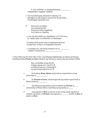 21
b. Ang ‘nalilimpi’ ay nangangahulugang ___________
(nagkakatipon, nagagapi, napipipi)
c. Ano ang kahilingang nakasaad sa saknong? (1)
pakinggan ng mga maginoo ang aawitin niyang buhay,
(2) pakinggan ang buhay niya.
9 Bawat utos na balakin
kaya lamang pairalin
kung kanya nang napaglining
na sa bayan ay magaling.
a. Ano ang ibig sabihin ng ‘napaglining’ sa T3? Ito ba ay
(1) napag-isipan, (2) nabalitaan, (3) naipatupad.
b. Laging iniisip ng hari ang (1) kagalingan ng bayan,
(2) pag-uutos sa bayan, (3) pagpapairal ng batas.
c. Sa palagay mo, ang haring tinutukoy rito ay __________
(mabuti o masama) kasi __________________.
2. Nasa ibaba ang S22 mula “Kay Celia,” ang bahaging Paghahandog ng makata ng kanyang
mahabang tulang Florante at Laura. Basahin ang saknong at sagutin ang mga tanong sa ibaba.
Ikaw na bulaklak niring dili-dili
Celiang sagisag mo’y ang M.A.R.
sa Birheng mag-ina’y ipamintakasi
ng tapat mong lingkod na si F.B.
a. Sa koridong Ibong Adarna, ang korido ay nagsisimula sa isang
panawagan sa ____________.
b. Sa Florante at Laura, nananawagan din ang makata ngunit hindi sa
Birhen kundi kay _________.
c. Ang bilang ng mga pantig sa bawat taludtod ng Florante ay ____
samantalang sa Ibong Adarna, ang bilang ng mga pantig ay ____.
d. Ang tugmaan sa Ibon ay a a a a, na may iisang tugma ang apat na
taludtod; samantala, sa Florante, ang tugmaan ay _______ (pareho sa Ibon, di
pareho sa Ibon).
 