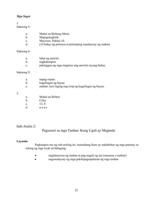 22
Mga Sagot
1.
Saknong 5:
a. Mahal na Birheng Maria
b. Mapagtangkilik
c. Mayroon. Pahina 10.
d. (3) buhay ng prinsesa at prinsipeng isasalaysay ng makata
Saknong 6:
a. lahat ng naririto
b. nagkakatipon
c. pakinggan ng mga maginoo ang aawitin niyang buhay
Saknong 9:
a. napag-isipan
b. kagalingan ng bayan
c. mabuti, kasi laging nag-iisip ng kagalingan ng bayan.
2.
a. Mahal na Birhen
b. Celia
c. 12, 8
d. a a a a
Sub-Aralin 2:
Pagsusuri sa mga Tauhan: Kung Ugali ay Maganda
Layunin
Pagkatapos mo ng sub-araling ito, inaasahang ikaw ay nakabubuo ng mga patunay sa
tulong ng mga tiyak na bahaging:
• naglalarawan ng tauhan at pag-uugali ng tao (masama o mabuti)
• nagsasalaysay ng mga pakikipagsapalaran ng mga tauhan
 
