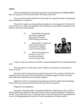 23
Alamin
Tatlong magkakapatid na prinsipe ang mga tauhan sa unang bahaging ito ng Ibong Adarna.
Sinu-sino ang mga ito? Di ba sina Don Pedro, Don Diego at Don Juan?
Ang isa sa kanila ang bida. Mahulaan mo kaya kung sino, ngayon pa lamang? Ang panganay
kaya, ang pangalawa, o ang bunso?
Silang tatlo’y nagtamo ng tamang edukasyong angkop sa isang magiging hari. Naturuan din
sila ng wastong asal. Ngunit may pagkakaiba sila sa pagkatao, gaya ng makikita sa paglalarawan sa
kanila sa sumusunod na mga saknong.
14 Si Don Pedro ang panganay
may tindig na pagkainam,
gulang nito ay sinundan
ni Don Diegong malumanay.
15 Ang pangatlo’y siyang bunso
si Don Juan na ang puso’y
sutlang kahit na mapugto
ay puso ring may pagsuyo.
16 Anak na kung palayawa’y
Sumikat na isang Araw,
kaya higit kaninuman,
sa ama ay siyang mahal.
O ngayon, tiyak mo na kung sino ang bida sa tatlong magkakapatid? Sino ang pinakamahal ng
ama?
Kung ang sagot mo’y si Don Juan, tama ka. Balikan mo ang saknong na nagsasaad nito.
Tama, ito ay S16.
Pero teka, tama ba naman iyong may paboritismo ang ama? Ano sa palagay mo? Kung ikaw
ang paborito, okey lang, di ba? Paano kung hindi ikaw? Maging mainggitin ka kaya? Siyempre,
hindi, dahil alam mong hindi tama ang maging mainggitin.
Napansin mo rin ba na samantalang iisang saknong ang iniukol sa dalawang nakatatandang
kapatid, dalawang saknong ang nakaukol kay Don Juan? Kasi, siya ang bida.
Magpatuloy ka ng pagbabasa.
Isang gabi, nanaginip ang Hari. Ang pinakamamahal daw niyang bunsong anak ay nililo at
pinatay ng dalawang tampalasan. Mula noon, hindi na nakakain ang Hari hanggang sa manghina at
maratay. Ang tanging lunas: ang awit ng Ibong Adarna, isang mahiwagang ibon na ang napakatamis
na awit ay nakapagpapagaling ng maysakit. Inutusan ang panganay na hanapin ang ibon.
 