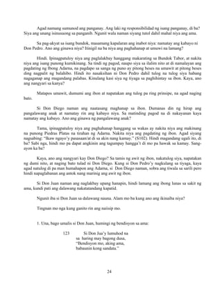 24
Agad namang sumunod ang panganay. Ang laki ng responsibilidad ng isang panganay, di ba?
Siya ang unang isinusuong sa panganib. Ngunit wala naman siyang tutol dahil mahal niya ang ama.
Sa pag-akyat sa isang bundok, masamang kapalaran ang inabot niya: namatay ang kabayo ni
Don Pedro. Ano ang ginawa niya? Itinigil na ba niya ang paghahanap at umuwi na lamang?
Hindi. Ipinagpatuloy niya ang paglalakbay hanggang makarating sa Bundok Tabor, at nakita
niya ang isang punong kumikinang. Sa tindi ng pagod, naupo siya sa ilalim nito at di namalayan ang
pagdating ng Ibong Adarna, na pagdapo sa sanga ng puno ay pitong beses na umawit at pitong beses
ding nagpalit ng balahibo. Hindi ito nasaksihan ni Don Pedro dahil tulog na tulog siya habang
nagaganap ang magandang palabas. Kinulang kasi siya ng tiyaga sa paghihintay sa ibon. Kaya, ano
ang nangyari sa kanya?
Matapos umawit, dumumi ang ibon at napatakan ang tulog pa ring prinsipe, na agad naging
bato.
Si Don Diego naman ang naatasang maghanap sa ibon. Dumanas din ng hirap ang
pangalawang anak at namatay rin ang kabayo niya. Sa matinding pagod na di nakayanan kaya
namatay ang kabayo. Ano ang ginawa ng pangalawang anak?
Tama, ipinagpatuloy niya ang paghahanap hanggang sa wakas ay nakita niya ang makinang
na punong Piedras Platas na tirahan ng Adarna. Nakita niya ang pagdating ng ibon. Agad siyang
nagsabing: “Ikaw ngayo’y pasasaan/at di sa akin nang kamay.” (S102). Hindi magandang ugali ito, di
ba? Sabi nga, hindi mo pa dapat angkinin ang tagumpay hangga’t di mo pa hawak sa kamay. Sang-
ayon ka ba?
Kaya, ano ang nangyari kay Don Diego? Sa tamis ng awit ng ibon, nakatulog siya, napatakan
ng dumi nito, at naging bato tulad ni Don Diego. Kung si Don Pedro’y nagkulang sa tiyaga, kaya
agad natulog di pa man humahapon ang Adarna, si Don Diego naman, sobra ang tiwala sa sarili pero
hindi napaglabanan ang antok nang marinig ang awit ng ibon.
Si Don Juan naman ang naglakbay upang hanapin, hindi lamang ang ibong lunas sa sakit ng
ama, kundi pati ang dalawang nakatatandang kapatid.
Ngunit iba si Don Juan sa dalawang nauna. Alam mo ba kung ano ang ikinaiba niya?
Tingnan mo nga kung ganito rin ang naiisip mo.
1. Una, bago umalis si Don Juan, humingi ng bendisyon sa ama:
123 Si Don Jua’y lumuhod na
sa haring may bagong dusa,
“Bendisyon mo, aking ama,
babaunin kong sandata.”
 