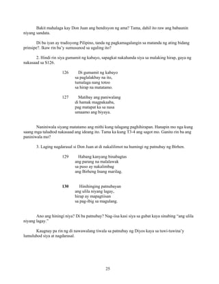 25
Bakit mahalaga kay Don Juan ang bendisyon ng ama? Tama, dahil ito raw ang babaunin
niyang sandata.
Di ba iyan ay tradisyong Pilipino, tanda ng pagkamagalangin sa matanda ng ating bidang
prinsipe?. Ikaw rin ba’y sumusunod sa ugaling ito?
2. Hindi rin siya gumamit ng kabayo, sapagkat nakahanda siya sa malaking hirap, gaya ng
nakasaad sa S126.
126 Di gumamit ng kabayo
sa paglalakbay na ito,
tumalaga nang totoo
sa hirap na matatamo.
127 Matibay ang paniwalang
di hamak magpakaaba,
pag matapat ka sa nasa
umaamo ang biyaya.
Naniniwala siyang matatamo ang mithi kung talagang paghihirapan. Hanapin mo nga kung
saang mga taludtod nakasaad ang ideang ito. Tama ka kung T3-4 ang sagot mo. Ganito rin ba ang
paniniwala mo?
3. Laging nagdarasal si Don Juan at di nakalilimot na humingi ng patnubay ng Birhen.
129 Habang kanyang binabagtas
ang parang na malalawak
sa puso ay nakalimbag
ang Birheng Inang marilag.
130 Hinihinging patnubayan
ang ulila niyang lagay,
hirap ay mapagtiisan
sa pag-ibig sa magulang.
Ano ang hiningi niya? Di ba patnubay? Nag-iisa kasi siya sa gubat kaya sinabing “ang ulila
niyang lagay.”
Kaugnay pa rin ng di nawawalang tiwala sa patnubay ng Diyos kaya sa tuwi-tuwina’y
lumuluhod siya at nagdarasal.
 