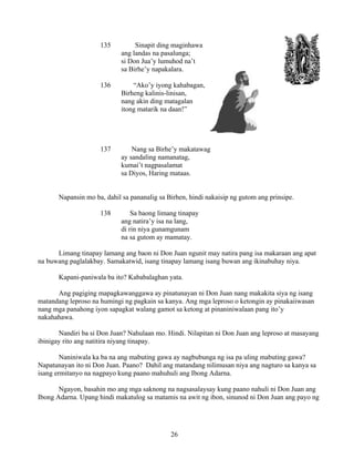 26
135 Sinapit ding maginhawa
ang landas na pasalunga;
si Don Jua’y lumuhod na’t
sa Birhe’y napakalara.
136 “Ako’y iyong kahabagan,
Birheng kalinis-linisan,
nang akin ding matagalan
itong matarik na daan!”
137 Nang sa Birhe’y makatawag
ay sandaling namanatag,
kumai’t nagpasalamat
sa Diyos, Haring mataas.
Napansin mo ba, dahil sa pananalig sa Birhen, hindi nakaisip ng gutom ang prinsipe.
138 Sa baong limang tinapay
ang natira’y isa na lang,
di rin niya gunamgunam
na sa gutom ay mamatay.
Limang tinapay lamang ang baon ni Don Juan ngunit may natira pang isa makaraan ang apat
na buwang paglalakbay. Samakatwid, isang tinapay lamang isang buwan ang ikinabuhay niya.
Kapani-paniwala ba ito? Kababalaghan yata.
Ang pagiging mapagkawanggawa ay pinatunayan ni Don Juan nang makakita siya ng isang
matandang leproso na humingi ng pagkain sa kanya. Ang mga leproso o ketongin ay pinakaiiwasan
nang mga panahong iyon sapagkat walang gamot sa ketong at pinaniniwalaan pang ito’y
nakahahawa.
Nandiri ba si Don Juan? Nahulaan mo. Hindi. Nilapitan ni Don Juan ang leproso at masayang
ibinigay rito ang natitira niyang tinapay.
Naniniwala ka ba na ang mabuting gawa ay nagbubunga ng isa pa uling mabuting gawa?
Napatunayan ito ni Don Juan. Paano? Dahil ang matandang nilimusan niya ang nagturo sa kanya sa
isang ermitanyo na nagpayo kung paano mahuhuli ang Ibong Adarna.
Ngayon, basahin mo ang mga saknong na nagsasalaysay kung paano nahuli ni Don Juan ang
Ibong Adarna. Upang hindi makatulog sa matamis na awit ng ibon, sinunod ni Don Juan ang payo ng
 