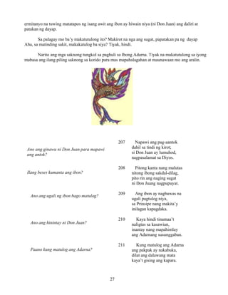 27
ermitanyo na tuwing matatapos ng isang awit ang ibon ay hiwain niya (ni Don Juan) ang daliri at
patakan ng dayap.
Sa palagay mo ba’y makatutulong ito? Makirot na nga ang sugat, papatakan pa ng dayap
Aba, sa matinding sakit, makakatulog ba siya? Tiyak, hindi.
Narito ang mga saknong tungkol sa paghuli sa Ibong Adarna. Tiyak na makatutulong sa iyong
mabasa ang ilang piling saknong sa korido para mas mapahalagahan at maunawaan mo ang aralin.
207 Napawi ang pag-aantok
dahil sa tindi ng kirot;
si Don Juan ay lumuhod,
nagpasalamat sa Diyos.
208 Pitong kanta nang malutas
nitong ibong sakdal-dilag,
pito rin ang naging sugat
ni Don Juang nagpupuyat.
209 Ang ibon ay nagbawas na
ugali pagtulog niya,
sa Prinsipe nang makita’y
inilagan kapagdaka.
210 Kaya hindi tinamaa’t
naligtas sa kasawian,
inantay nang mapahimlay
ang Adarnang susunggaban.
211 Kung matulog ang Adarna
ang pakpak ay nakabuka,
dilat ang dalawang mata
kaya’t gising ang kapara.
Ano ang ginawa ni Don Juan para mapawi
ang antok?
Ilang beses kumanta ang ibon?
Ano ang ugali ng ibon bago matulog?
Ano ang hinintay ni Don Juan?
Paano kung matulog ang Adarna?
 