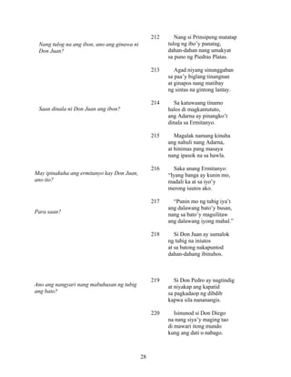 28
212 Nang si Prinsipeng matatap
tulog ng ibo’y panatag,
dahan-dahan nang umakyat
sa puno ng Piedras Platas.
213 Agad niyang sinunggaban
sa paa’y biglang tinangnan
at ginapos nang matibay
ng sintas na gintong lantay.
214 Sa katuwaang tinamo
halos di magkantututo,
ang Adarna ay pinangko’t
dinala sa Ermitanyo.
215 Magalak namang kinuha
ang nahuli nang Adarna,
at hinimas pang masaya
nang ipasok na sa hawla.
216 Saka anang Ermitanyo:
“Iyang banga ay kunin mo,
madali ka at sa iyo’y
merong iuutos ako.
217 “Punin mo ng tubig iya’t
ang dalawang bato’y busan,
nang sa bato’y magsilitaw
ang dalawang iyong mahal.”
218 Si Don Juan ay sumalok
ng tubig na iniutos
at sa batong nakapuntod
dahan-dahang ibinuhos.
219 Si Don Pedro ay nagtindig
at niyakap ang kapatid
sa pagkadaop ng dibdib
kapwa sila nananangis.
220 Isinunod si Don Diego
na nang siya’y maging tao
di mawari itong mundo
kung ang dati o nabago.
Nang tulog na ang ibon, ano ang ginawa ni
Don Juan?
Saan dinala ni Don Juan ang ibon?
May ipinakuha ang ermitanyo kay Don Juan,
ano ito?
Para saan?
Ano ang nangyari nang mabuhusan ng tubig
ang bato?
 