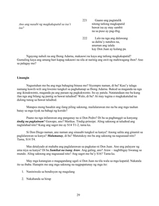 29
221 Gaano ang pagtatalik
nitong tatlong magkapatid
bawat isa ay may sambit
na sa puso ay pag-ibig.
222 Lalo na nga ang dalawang
sa dalita’y natubos na,
anuman ang ialala
kay Don Juan ay kulang pa.
Ngayong nahuli na ang Ibong Adarna, makauwi na kaya ang tatlong magkakapatid?
Gumaling kaya ang amang hari kapag nakauwi na sila at narinig ang awit ng mahiwagang ibon? Ano
sa palagay mo?
Linangin
Nagustuhan mo ba ang mga bahaging binasa mo? Siyempre naman, di ba? Kasi’y talaga
namang kawili-wili ang kwento tungkol sa paghahanap sa Ibong Adarna. Bukod sa maganda na nga
ang ikinukwento, maganda pa ang paraan ng pagkukwento. Ito ay patula. Natatandaan mo ba kung
ilan nga ang bilang ng pantig sa bawat taludtod? Walo, di ba? At may tugma o magkakatulad na
dulong tunog sa bawat taludtod.
Matapos mong basahin ang ilang piling saknong, mailalarawan mo na ba ang mga tauhan
batay sa mga tiyak na bahagi ng korido?
Paano na nga inilarawan ang panganay na si Don Pedro? Di ba sa pagbanggit sa kanyang
tindig na pagkainam? Guwapo, ano? Matikas. Tindig-prinsipe. Aling saknong at taludtod ang
naglalahad nito? Kung ang sagot mo ay S14 T1-2, tama ka.
Si Don Diego naman, ano naman ang sinasabi tungkol sa kanya? Anong salita ang ginamit sa
paglalarawan sa kanya? Malumanay, di ba? Matutukoy mo ba ang saknong na nagsasaad nito?
Tama, S14 T4.
Mas detalyado at mahaba ang paglalarawan sa pagkatao ni Don Juan. Ano ang palayaw ng
ama niya sa kanya? Di ba Sumikat na isang Araw. Ang galing, ano? Araw – nagbibigay liwanag sa
mundo. Aling saknong ang nagsasaad nito? Ang sagot mo ba’y S16? Tama ka.
May mga katangian o magagandang ugali si Don Juan na tila wala sa mga kapatid. Nakatala
ito sa ibaba. Hanapin mo ang mga saknong na nagpapatunay ng mga ito:
1. Naniniwala sa bendisyon ng magulang
2. Nakahanda sa hirap
Ano ang nasabi ng magkakapatid sa isa’t
isa?
 