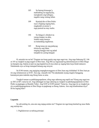 31
105 Sa batong kinauupa’y
mahimbing na nagulaylay,
naengkanto ang kabagay,
nagahis nang walang laban.
109 Katulad din ni Don Pedro
siya’y biglang naging bato,
magkatabi at animo’y
mga puntod na may multo.
146 Sa lalagya’y dinukot na
yaong tinapay na dala,
iniabot nang masaya
sa matandang nagdurusa.
185 Kung tunay po ang pahayag
titiisin ko ang lahat,
maging hangga man ng palad
tutupdin ko yaring hangad.
O, naisulat mo na ba? Tingnan mo kung ganito ang mga sagot mo. Ang mga Saknong 82, 146
at 185 ay tungkol sa pag-uugali ni Don Juan. Ang S82 ay nagsasaad ng determinasyon ni Don Diego
na hanapin ang Adarna at pati na ang kapatid na di niya alam ay naging bato kaya hindi nakauwi.
Nakahanda siya sa hirap matupad lamang ang misyon.
Sa S146 naman, ang pagiging mapagkawanggawa ni Don Juan ang inilalahad. Si Don Juan pa
rin ang inilalarawan sa S185. Ano ang sinasabi rito? Na nakahanda siyang magtiis hanggang
kamatayan para makuha ang ibong lunas sa ama.
Tungkol naman sa pakikipagsapalaran, aling mga saknong ang napili mo? Kung ang sagot mo
ay S83 at S87, tama ka uli. Ang nabanggit na mga saknong ay tungkol sa pakikipagsapalaran ni Don
Pedro sa pagtugpa sa Bundok Tabor. Ang S105 at S109 naman? Tama ka. Ang mga ito ay tungkol pa
rin sa pakikipagsapalaran ni Don Diego sa paghanap sa Ibong Adarna. Ano ang kinahinatnan niya?
Di ba naging bato?
Lagumin
Sa sub-araling ito, anu-ano ang napag-aralan mo? Tingnan mo nga kung katulad ng nasa ibaba
ang naiisip mo:
1. Paglalarawan sa tatlong prinsipe:
 