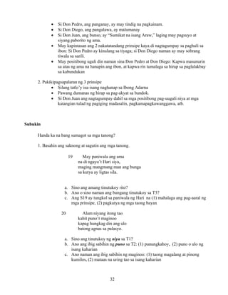 32
• Si Don Pedro, ang panganay, ay may tindig na pagkainam.
• Si Don Diego, ang pangalawa, ay malumanay
• Si Don Juan, ang bunso, ay “Sumikat na isang Araw,” laging may pagsuyo at
siyang paborito ng ama.
• May kapintasan ang 2 nakatatandang prinsipe kaya di nagtagumpay sa paghuli sa
ibon: Si Don Pedro ay kinulang sa tiyaga; si Don Diego naman ay may sobrang
tiwala sa sarili.
• May positibong ugali din naman sina Don Pedro at Don Diego: Kapwa masunurin
sa atas ng ama na hanapin ang ibon, at kapwa rin tumalaga sa hirap sa paglalakbay
sa kabundukan
2. Pakikipagsapalaran ng 3 prinsipe
• Silang tatlo’y isa-isang naghanap sa Ibong Adarna
• Pawang dumanas ng hirap sa pag-akyat sa bundok.
• Si Don Juan ang nagtagumpay dahil sa mga positibong pag-uugali niya at mga
katangian tulad ng pagiging madasalin, pagkamapagkawanggawa, atb.
Subukin
Handa ka na bang sumagot sa mga tanong?
1. Basahin ang saknong at sagutin ang mga tanong.
19 May paniwala ang ama
na di ngayo’t Hari siya,
maging mangmang man ang bunga
sa kutya ay ligtas sila.
a. Sino ang amang tinutukoy rito?
b. Ano o sino naman ang bungang tinutukoy sa T3?
c. Ang S19 ay tungkol sa paniwala ng Hari na (1) mahalaga ang pag-aaral ng
mga prinsipe, (2) pagkutya ng mga taong bayan
20 Alam niyang itong tao
kahit puno’t maginoo
kapag hungkag din ang ulo
batong agnas sa palasyo.
a. Sino ang tinutukoy ng niya sa T1?
b. Ano ang ibig sabihin ng puno sa T2: (1) punungkahoy, (2) puno o ulo ng
isang kaharian
c. Ano naman ang ibig sabihin ng maginoo: (1) taong magalang at pinong
kumilos, (2) mataas na uring tao sa isang kaharian
 