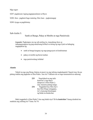 34
Mga sagot:
S207: pagdarasal, laging pagpapasalamat sa Diyos
S208: ibon - pagdumi bago matulog; Don Juan – pagkamaagap
S209: tiyaga sa paghihintay
Sub-Aralin 3:
Sanhi at Bunga, Pakay at Motibo at mga Paniniwala
Layunin: Pagkatapos mo ng sub-araling ito, inaasahang ikaw ay
nakapagsasagawa ng pag-aanalisang kritikal sa tulong ng mga tiyak na bahaging
nagpapakita ng:
• sanhi at bunga kaugnay ng mga pangyayari at kinahinatnan
• pakay at motibo ng bawat tauhan
• mga paniniwalang inilahad
Alamin
Nahuli na nga ang Ibong Adarna at pauwi na ang tatlong magkakapatid. Ngunit may iba pa
palang mukha ang pagkatao ni Don Pedro. Ano ito? Tuklasin mo sa mga sumusunod na saknong.
233 Nagsilakad na ang tatlo
katuwaa’y nag-ibayo
datapwat si Don Pedro’y
may masama palang tungo.
234 Nagpahuli kay Don Jua’t
kay Don Diego umagapay,
ito’y kanyang binulungan
ng balak na kataksilan.
Bakit nagpahuli si Don Pedro? Ano ang balak niya? Di ba kataksilan? Saang taludtod mo
makikita ang salitang ito? Tama. Sa T4.
 