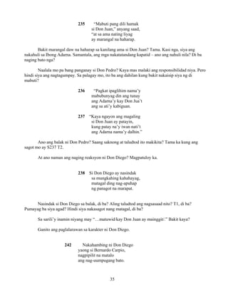 35
235 “Mabuti pang dili hamak
si Don Juan,” anyang saad,
“at sa ama nating liyag
ay marangal na haharap.
Bakit marangal daw na haharap sa kanilang ama si Don Juan? Tama. Kasi nga, siya ang
nakahuli sa Ibong Adarna. Samantala, ang mga nakatatandang kapatid – ano ang nahuli nila? Di ba
naging bato nga?
Naalala mo pa bang panganay si Don Pedro? Kaya mas malaki ang responsibilidad niya. Pero
hindi siya ang nagtagumpay. Sa palagay mo, ito ba ang dahilan kung bakit nakaisip siya ng di
mabuti?
236 “Pagkat ipaglihim nama’y
mabubunyag din ang tunay
ang Adarna’y kay Don Jua’t
ang sa ati’y kabiguan.
237 “Kaya ngayon ang magaling
si Don Juan ay patayin,
kung patay na’y iwan nati’t
ang Adarna nama’y dalhin.”
Ano ang balak ni Don Pedro? Saang saknong at taludtod ito makikita? Tama ka kung ang
sagot mo ay S237 T2.
At ano naman ang naging reaksyon ni Don Diego? Magpatuloy ka.
238 Si Don Diego ay nasindak
sa mungkahing kahahayag,
matagal ding nag-apuhap
ng panagot na marapat.
Nasindak si Don Diego sa balak, di ba? Aling taludtod ang nagsasaad nito? T1, di ba?
Pumayag ba siya agad? Hindi siya nakasagot nang matagal, di ba?
Sa sarili’y inamin niyang may “…matuwid/kay Don Juan ay mainggit/.” Bakit kaya?
Ganito ang paglalarawan sa karakter ni Don Diego.
242 Nakahambing ni Don Diego
yaong si Bernardo Carpio,
nagpipilit na matalo
ang nag-uumpugang bato.
 