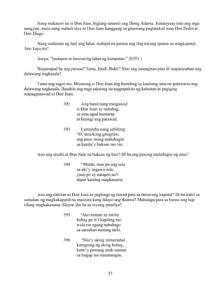 37
Nang makauwi na si Don Juan, biglang umawit ang Ibong Adarna. Isinalaysay nito ang mga
nangyari, mula nang mahuli siya ni Don Juan hanggang sa ginawang pagtataksil nina Don Pedro at
Don Diego.
Nang malaman ng hari ang lahat, malupit na parusa ang ibig niyang ipataw sa magkapatid.
Ano kaya ito?
Aniya: “Ipatapon at bawian/ng lahat ng karapatan.” (S391.)
Naipatupad ba ang parusa? Tama, hindi. Bakit? Sino ang namagitan para di maparusahan ang
dalawang nagkasala?
Tama ang sagot mo. Mismong si Don Juan ang humiling sa kanilang ama na patawarin ang
dalawang nagkasala. Basahin ang mga saknong na nagpapakita ng kabaitan at pagiging
mapagpatawad ni Don Juan:
392 Ang hatol nang maigawad
si Don Juan ay nahabag,
sa ama agad humarap
at hiningi ang patawad.
393 Lumuluha nang sabihing:
“O, ama kong ginigiliw,
ang puso mong mahabagin
sa kanila’y buksan mo rin.
Ano ang sinabi ni Don Juan na buksan ng hari? Di ba ang pusong mahabagin ng ama?
394 “Malaki man po ang sala
sa aki’y nagawa nila,
yaon po ay natapos na’t
dapat kaming magkasama.
Ano ang dahilan ni Don Juan sa paghingi ng tawad para sa dalawang kapatid? Di ba dahil sa
samahan ng magkakapatid na masisira kung lalayo ang dalawa? Mahalaga para sa bunso ang lagi
silang magkakasama. Gayon din ba sa inyong pamilya?
395 “Ako naman ay narito
buhay pa ri’t kapiling mo
wala rin ngang nababago
sa samahan naming tatlo.
396 “Sila’y aking minamahal
karugtong ng aking buhay,
kami’y pawang anak naman
sa lingap mo nananangan.
 