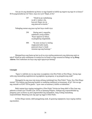 38
Ano pa rin ang damdamin ng bunso sa mga kapatid sa kabila ng nagawa ng mga ito sa kanya?
Di ba pagmamahal pa rin? Ikaw, kaya mo iyon? Dapat, di ba?
397 “Hindi ko po mababatang
sa aki’y malayo sila,
kaya po ibigay mo na
ang patawad sa kanila.”
Nabagbag naman ang puso ng hari kaya sinabi niya:
399 Haring ama’y nagsalita,
mabalasik yaong mukha:
“Kayo ngayon ay lalaya,
sa pangakong magtatanda.
400 “Sa araw na kayo’y muling
magkasala kahit munti,
patawarin kayo’y hindi
sinuman nga ang humingi.”
Matupad kaya ang banta ng hari na di na niya muling patatawarin ang dalawang anak na
taksil? Hindi pa natin malalaman sa modyul na ito kundi sa mga susunod na bahagi na ng Ibong
Adarna. Pero mahulaan mo kaya ang sagot ngayon pa lamang?
Linangin
Ngayo’y nakilala mo na ang tunay na pagkatao nina Don Pedro at Don Diego. Anong mga
salita ang masasabing naglalarawan ng pagkatao ng panganay at ng pangalawang anak?
Mainggitin ba ang nasa isip mong salitang maikakapit kay Don Pedro? Tama. Kay Don Diego
naman? Tila mahina ang kanyang karakter at madaling mahikayat sa kasamaan, di ba? Ano na nga
ang sinasabi sa S243? Di ba ganito: “ayaw man sa kasamaa’y/nalihis sa kabutihan.”
Bakit naman kaya naging mainggitin si Don Pedro? Iniisip mo bang dahil si Don Juan ang
paborito at hindi siya? Posible iyan. Di ba sa lipunang Pilipino, mabigat ang responsibilidad ng
panganay pero sa bunso ay puro pagmamahal ang ipinapakita, nang walang inaasahang
responsibilidad. Maaaring iyan ang ugat ng inggit ni Don Pedro.
Si Don Diego naman, dahil panggitnang anak, di gaanong napapansin, kaya naging mahina
ang karakter.
 