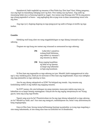 39
Samakatwid, bakit nagbalak ng masama si Don Pedro kay Don Juan? Kasi, bilang panganay,
siya ang higit na inaasahang makapag-uuwi ng ibon. Pero nadaig siya ng bunso. Ang sanhi ng
masamang balak niya sa bunsong kapatid ay inggit. Ano naman ang ibinunga nito? Di ba ang ginawa
nga nilang pagtataksil sa bunso – ang pagbugbog dito at pag-iwan sa daan samantalang iniuwi nila
ang ibon.
Ang mga iya’y dugtung-dugtong na mga pangyayari ng sanhi at bunga at motibo ng mga
tauhan.
Gamitin
Subuking muli kung alam mo nang magpakahulugan sa mga ideang isinasaad sa mga
saknong.
Tingnan mo nga kung ano naman ang isinasaad sa sumusunod na mga saknong:
296 Lahat dito’y pasaliwa
walang hindi balintuna,
ang mabuti ay masama’t
ang masama ay dakila.
298 Kaya naging kasabihan
ng lahat na ng lipunan,
sa langit ang kabanalan
sa lupa ang kasalanan.
Si Don Juan ang nagsasalita sa mga saknong na iyan. Marahil, kahit mapagpatawad at wika
nga’y may malaking puso, hindi pa rin naiwasan ni Don Juan ang maghinanakit. Kaya niya nabigkas
ang mga pananalita sa mga saknong sa itaas.
Ano ba ang ideang nakapaloob sa S296? Na baligtad ang mundo. Ang masama ang
kinikilalang mabuti at ang mabuti ang nagiging masama.
Sa S297 naman, tila yata kailangan mo pang mamatay muna para makita ang tunay na
kabutihan na sa langit lamang matatagpuan. Ganyan din ba ang naging interpretasyon mo? Kung
gayon, tama ang iyong mga hinuha.
Ngunit sang-ayon ka ba? Pinaniniwalaan mo ba ang mga ideang nakapaloob sa mga saknong
na ito? Marahil ay hindi, ano? Ano man ang mangyari, malalampasan mo, basta’t may determinasyon
kang magtagumpay.
Gaya ni Don Juan, huwag mong kalilimutang humingi ng patnubay sa iyong mga magulang o
sino mang nakatatanda, at sino mang nasa itaas na kinikilala mo at dinadasalan.
 
