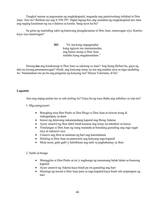 40
Tungkol naman sa pagsasama ng magkakapatid, maganda ang paniniwalang inilahad ni Don
Juan. Ano ito? Balikan mo ang S 394-397. Dapat laging buo ang samahan ng magkakapatid ano man
ang naging kasalanan ng isa o dalawa sa kanila. Sang-ayon ka ba?
Sa gitna ng matinding sakit ng katawang pinagdaraanan ni Don Juan, nanawagan siya. Kanino
kaya siya nanawagan?
303 “O, ina kong mapagmahal
kung ngayon mo mamamasdan,
ang bunso mong si Don Juan
malabis kang magdaramdam.”
Sinong ina ang kinakausap ni Don Juan sa saknong sa itaas? Ang Inang Birhen ba, gaya ng
dati na niyang pinananawagan? Hindi, ang kanyang tunay na ina ang naalala niya sa mga sandaling
ito. Natatandaan mo pa ba ang pangalan ng kanyang ina? Donya Valeriana, di ba?
Lagumin
Ano ang napag-aralan mo sa sub-araling ito? Gaya ba ng nasa ibaba ang nabubuo sa isip mo?
1. Mga pangyayari:
• Binugbog nina Don Pedro at Don Diego si Don Juan at iniwan itong di
makagulapay sa daan
• Iniuwi ng dalawang nakatatandang kapatid ang Ibong Adarna
• Ayaw umawit ng ibon dahil hindi kasama ang tunay na nakahuli sa kanya
• Tinulungan si Don Juan ng isang matanda at himalang gumaling ang mga sugat
niya at nakauwi siya
• Umawit ang ibon at nalaman ng hari ang katotohanan
• Hiniling ni Don Juan na patawarin ang kanyang mga kapatid
• Mula noon, gabi-gabi’y halinhinan ang tatlo sa pagbabantay sa ibon
2. Sanhi at bunga:
• Mainggitin si Don Pedro at ito’y nagbunga ng masamang balak laban sa bunsong
kapatid
• Ayaw umawit ng Adarna kaya hindi pa rin gumaling ang hari
• Humingi ng tawad si Don Juan para sa mga kapatid kaya hindi sila naipatapon ng
hari
 