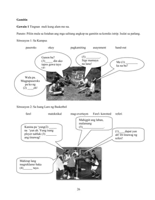 26
Gamitin
Gawain 1 Tingnan muli kung alam mo na.
Panuto: Piliin mula sa listahan ang mga salitang angkop na gamitin sa komiks istrip. Isulat sa patlang.
Sitwasyon 1: Sa Kampus
paseroks okey pagkamiting asaynment hand-out
Sitwasyon 2: Sa Isang Laro ng Basketbol
fawl mateknikal mag-overtaym Fawl- kawnted referi
Me (1) ________
ka na ba?
Wala pa.
Magpapaseroks
pa ko ng
(2) ____eh!
Ganon ba?
(3)_____ din ako
tapos gawa tayo
(4)
(5) _________.
Sige mamaya
na lang!
Mahirap lang
magreklamo baka
(4)______ tayo.
Kanina pa ‘yung(2) _____
na ‘yun ah. Yung isang
pleyer nablak (3) _______
ang tinawag!
Mahigpit ang laban,
malamang
(5)______________.
(1)____dapat yun
ah! Di tinawag ng
referi!
 