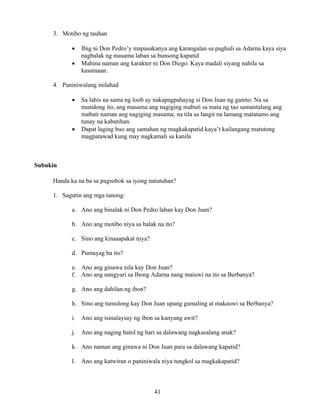 41
3. Motibo ng tauhan
• Ibig ni Don Pedro’y mapasakanya ang karangalan sa paghuli sa Adarna kaya siya
nagbalak ng masama laban sa bunsong kapatid
• Mahina naman ang karakter ni Don Diego. Kaya madali siyang nahila sa
kasamaan.
4. Paniniwalang inilahad
• Sa labis na sama ng loob ay nakapagpahayag si Don Juan ng ganito: Na sa
mundong ito, ang masama ang nagiging mabuti sa mata ng tao samantalang ang
mabuti naman ang nagiging masama; na tila sa langit na lamang matatamo ang
tunay na kabutihan.
• Dapat laging buo ang samahan ng magkakapatid kaya’t kailangang matutong
magpatawad kung may nagkamali sa kanila
Subukin
Handa ka na ba sa pagsubok sa iyong natutuhan?
1. Sagutin ang mga tanong:
a. Ano ang binalak ni Don Pedro laban kay Don Juan?
b. Ano ang motibo niya sa balak na ito?
c. Sino ang kinasapakat niya?
d. Pumayag ba ito?
e. Ano ang ginawa nila kay Don Juan?
f. Ano ang nangyari sa Ibong Adarna nang maiuwi na ito sa Berbanya?
g. Ano ang dahilan ng ibon?
h. Sino ang tumulong kay Don Juan upang gumaling at makauwi sa Berbanya?
i. Ano ang isinalaysay ng ibon sa kanyang awit?
j. Ano ang naging hatol ng hari sa dalawang nagkasalang anak?
k. Ano naman ang ginawa ni Don Juan para sa dalawang kapatid?
l. Ano ang katwiran o paniniwala niya tungkol sa magkakapatid?
 