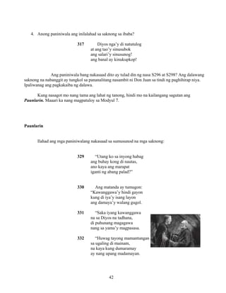 42
4. Anong paniniwala ang inilalahad sa saknong sa ibaba?
317 Diyos nga’y di natutulog
at ang tao’y sinusubok
ang salari’y sinusunog!
ang banal ay kinukupkop!
Ang paniniwala bang nakasaad dito ay tulad din ng nasa S296 at S298? Ang dalawang
saknong na nabanggit ay tungkol sa pananalitang nasambit ni Don Juan sa tindi ng paghihirap niya.
Ipaliwanag ang pagkakaiba ng dalawa.
Kung nasagot mo nang tama ang lahat ng tanong, hindi mo na kailangang sagutan ang
Paunlarin. Maaari ka nang magpatuloy sa Modyul 7.
Paunlarin
Ilahad ang mga paniniwalang nakasaad sa sumusunod na mga saknong:
329 “Utang ko sa inyong habag
ang buhay kong di nautas,
ano kaya ang marapat
iganti ng abang palad?”
330 Ang matanda ay tumugon:
“Kawanggawa’y hindi gayon
kung di iya’y isang layon
ang damaya’y walang gugol.
331 “Saka iyang kawanggawa
na sa Diyos na tadhana,
di puhunang magagawa
nang sa yama’y magpasasa.
332 “Huwag tayong mamantungan
sa ugaling di mainam,
na kaya kung dumaramay
ay nang upang madamayan.
 