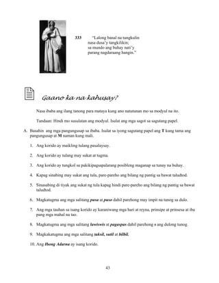 43
333 “Lalong banal na tungkulin
nasa dusa’y tangkilikin;
sa mundo ang buhay nati’y
parang nagdaraang hangin.”
Gaano ka na kahusay?
Nasa ibaba ang ilang tanong para mataya kung ano natutunan mo sa modyul na ito.
Tandaan: Hindi mo susulatan ang modyul. Isulat ang mga sagot sa sagutang papel.
A. Basahin ang mga pangungusap sa ibaba. Isulat sa iyong sagutang papel ang T kung tama ang
pangungusap at M naman kung mali.
1. Ang korido ay maikling tulang pasalaysay.
2. Ang korido ay tulang may sukat at tugma.
3. Ang korido ay tungkol sa pakikipagsapalarang posibleng maganap sa tunay na buhay.
4. Kapag sinabing may sukat ang tula, pare-pareho ang bilang ng pantig sa bawat taludtod.
5. Sinasabing di tiyak ang sukat ng tula kapag hindi pare-pareho ang bilang ng pantig sa bawat
taludtod.
6. Magkatugma ang mga salitang pusa at puso dahil parehong may impit na tunog sa dulo.
7. Ang mga tauhan sa isang korido ay karaniwang mga hari at reyna, prinsipe at prinsesa at iba
pang mga mahal na tao.
8. Magkatugma ang mga salitang lawiswis at pagaspas dahil parehong s ang dulong tunog.
9. Magkakatugma ang mga salitang taksil, sutil at bilbil.
10. Ang Ibong Adarna ay isang korido.
 