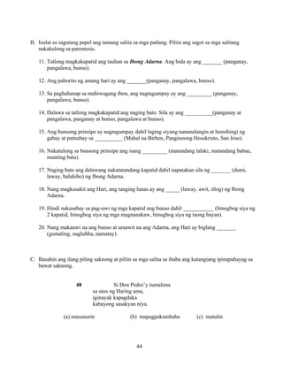 44
B. Isulat sa sagutang papel ang tamang salita sa mga patlang. Piliin ang sagot sa mga salitang
nakakulong sa parentesis.
11. Tatlong magkakapatid ang tauhan sa Ibong Adarna. Ang bida ay ang _______ (panganay,
pangalawa, bunso).
12. Ang paborito ng amang hari ay ang _______(panganay, pangalawa, bunso).
13. Sa paghahanap sa mahiwagang ibon, ang nagtagumpay ay ang _________ (panganay,
pangalawa, bunso).
14. Dalawa sa tatlong magkakapatid ang naging bato. Sila ay ang __________(panganay at
pangalawa, panganay at bunso, pangalawa at bunso).
15. Ang bunsong prinsipe ay nagtagumpay dahil laging siyang nananalangin at humihingi ng
gabay at patnubay sa __________ (Mahal na Birhen, Panginoong Hesukristo, San Jose).
16. Nakatulong sa bunsong prinsipe ang isang _________ (matandang lalaki, matandang babae,
munting bata).
17. Naging bato ang dalawang nakatatandang kapatid dahil napatakan sila ng _______ (dumi,
laway, balahibo) ng Ibong Adarna.
18. Nang magkasakit ang Hari, ang tanging lunas ay ang _____ (laway, awit, itlog) ng Ibong
Adarna.
19. Hindi nakasabay sa pag-uwi ng mga kapatid ang bunso dahil ___________ (binugbog siya ng
2 kapatid, binugbog siya ng mga magnanakaw, binugbog siya ng taong bayan).
20. Nang makauwi na ang bunso at umawit na ang Adarna, ang Hari ay biglang _______
(gumaling, naglubha, namatay).
C. Basahin ang ilang piling saknong at piliin sa mga salita sa ibaba ang katangiang ipinapahayag sa
bawat saknong.
48 Si Don Pedro’y tumalima
sa utos ng Haring ama,
iginayak kapagdaka
kabayong sasakyan niya.
(a) masunurin (b) mapagpakumbaba (c) matulin
 