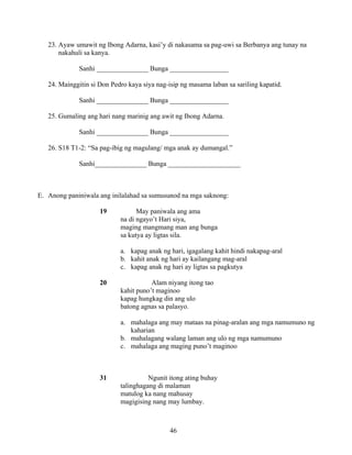 46
23. Ayaw umawit ng Ibong Adarna, kasi’y di nakasama sa pag-uwi sa Berbanya ang tunay na
nakahuli sa kanya.
Sanhi _______________ Bunga _________________
24. Mainggitin si Don Pedro kaya siya nag-isip ng masama laban sa sariling kapatid.
Sanhi _______________ Bunga _________________
25. Gumaling ang hari nang marinig ang awit ng Ibong Adarna.
Sanhi _______________ Bunga _________________
26. S18 T1-2: “Sa pag-ibig ng magulang/ mga anak ay dumangal.”
Sanhi_______________ Bunga _____________________
E. Anong paniniwala ang inilalahad sa sumusunod na mga saknong:
19 May paniwala ang ama
na di ngayo’t Hari siya,
maging mangmang man ang bunga
sa kutya ay ligtas sila.
a. kapag anak ng hari, igagalang kahit hindi nakapag-aral
b. kahit anak ng hari ay kailangang mag-aral
c. kapag anak ng hari ay ligtas sa pagkutya
20 Alam niyang itong tao
kahit puno’t maginoo
kapag hungkag din ang ulo
batong agnas sa palasyo.
a. mahalaga ang may mataas na pinag-aralan ang mga namumuno ng
kaharian
b. mahalagang walang laman ang ulo ng mga namumuno
c. mahalaga ang maging puno’t maginoo
31 Ngunit itong ating buhay
talinghagang di malaman
matulog ka nang mahusay
magigising nang may lumbay.
 
