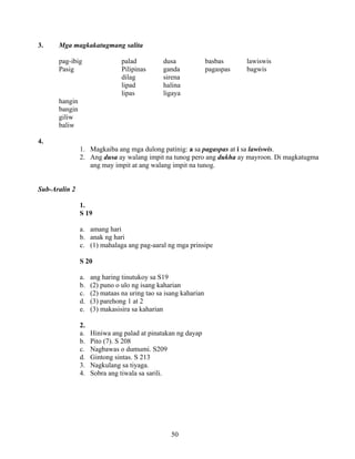 50
3. Mga magkakatugmang salita
pag-ibig palad dusa basbas lawiswis
Pasig Pilipinas ganda pagaspas bagwis
dilag sirena
lipad halina
lipas ligaya
hangin
bangin
giliw
baliw
4.
1. Magkaiba ang mga dulong patinig: a sa pagaspas at i sa lawiswis.
2. Ang dusa ay walang impit na tunog pero ang dukha ay mayroon. Di magkatugma
ang may impit at ang walang impit na tunog.
Sub-Aralin 2
1.
S 19
a. amang hari
b. anak ng hari
c. (1) mahalaga ang pag-aaral ng mga prinsipe
S 20
a. ang haring tinutukoy sa S19
b. (2) puno o ulo ng isang kaharian
c. (2) mataas na uring tao sa isang kaharian
d. (3) parehong 1 at 2
e. (3) makasisira sa kaharian
2.
a. Hiniwa ang palad at pinatakan ng dayap
b. Pito (7). S 208
c. Nagbawas o dumumi. S209
d. Gintong sintas. S 213
3. Nagkulang sa tiyaga.
4. Sobra ang tiwala sa sarili.
 