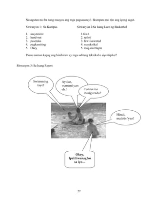 27
Nasagutan mo ba nang maayos ang mga pagsasanay?. Ikumpara mo rito ang iyong sagot.
Sitwasyon 1: Sa Kampus Sitwasyon 2:Sa Isang Laro ng Basketbol
1. asaynment 1.fawl
2. hand-out 2. referi
3. paseroks 3. fawl-kawnted
4. pagkamiting 4. mateknikal
5. Okey 5. mag-overtaym
Paano naman kapag ang hinihiram ay mga salitang teknikal o siyentipiko?
Sitwasyon 3: Sa Isang Resort
Swimming
tayo!
Ayoko,
marumi yan
eh.!
Hindi,
malinis ‘yan!
Paano mo
nasigurado?
Okey.
Ipaliliwanag ko
sa iyo…
 