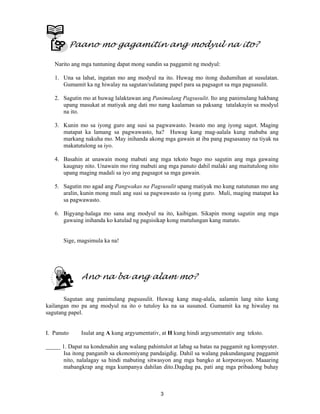 3
Paano mo gagamitin ang modyul na ito?
Narito ang mga tuntuning dapat mong sundin sa paggamit ng modyul:
1. Una sa lahat, ingatan mo ang modyul na ito. Huwag mo itong dudumihan at susulatan.
Gumamit ka ng hiwalay na sagutan/sulatang papel para sa pagsagot sa mga pagsusulit.
2. Sagutin mo at huwag lalaktawan ang Panimulang Pagsusulit. Ito ang panimulang hakbang
upang masukat at matiyak ang dati mo nang kaalaman sa paksang tatalakayin sa modyul
na ito.
3. Kunin mo sa iyong guro ang susi sa pagwawasto. Iwasto mo ang iyong sagot. Maging
matapat ka lamang sa pagwawasto, ha? Huwag kang mag-aalala kung mababa ang
markang nakuha mo. May inihanda akong mga gawain at iba pang pagsasanay na tiyak na
makatutulong sa iyo.
4. Basahin at unawain mong mabuti ang mga teksto bago mo sagutin ang mga gawaing
kaugnay nito. Unawain mo ring mabuti ang mga panuto dahil malaki ang maitutulong nito
upang maging madali sa iyo ang pagsagot sa mga gawain.
5. Sagutin mo agad ang Pangwakas na Pagsusulit upang matiyak mo kung natutunan mo ang
aralin, kunin mong muli ang susi sa pagwawasto sa iyong guro. Muli, maging matapat ka
sa pagwawasto.
6. Bigyang-halaga mo sana ang modyul na ito, kaibigan. Sikapin mong sagutin ang mga
gawaing inihanda ko katulad ng pagsisikap kong matulungan kang matuto.
Sige, magsimula ka na!
Ano na ba ang alam mo?
Sagutan ang panimulang pagsusulit. Huwag kang mag-alala, aalamin lang nito kung
kailangan mo pa ang modyul na ito o tutuloy ka na sa susunod. Gumamit ka ng hiwalay na
sagutang papel.
I. Panuto Isulat ang A kung argyumentativ, at H kung hindi argyumentativ ang teksto.
_____ 1. Dapat na kondenahin ang walang pahintulot at labag sa batas na paggamit ng kompyuter.
Isa itong panganib sa ekonomiyang pandaigdig. Dahil sa walang pakundangang paggamit
nito, nalalagay sa hindi mabuting sitwasyon ang mga bangko at korporasyon. Maaaring
mabangkrap ang mga kumpanya dahilan dito.Dagdag pa, pati ang mga pribadong buhay
 