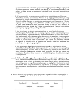 4
ng mga mamamayan at dokumento ng mga ahensya ng gobyerno ay nalalagay sa panganib
na magamit nang labag sa batas. Isa pa ay nagkakaroon ng pagnanakaw na intelektwal. Sa
palagay ko, dapat lamang na maparusahan ang mga kriminal at abusado sa paggamit ng
kompyuter.
_____ 2. Sa harap ng patuloy na pagtaas ng presyo ng langis sa pandaigdigang pamilihan, may
alternatibong maaaring ikonsidera ang Pilipinas. Ito ay ang paggamit ng natural gas. Ang
Department of Science and Technology sa pamamagitan ng Philippine Council for Energy
Research and Development ay sumusuporta sa pagsusulong nito. Natagpuan sa Palawan
ang isang mina ng natural gas na may 3.4 trillion cubic feet. Sinasabing makasasapat ito sa
20 taong suplay ng kuryente kung idedevelop. Noong Oktubre 16, 2002, inilunsad ni
Presidente Arroyo ang Natural Gas Vehicle Program for Public Transport bilang unang
hakbang tungo sa paggamit ng nasabing alternatibo.
_____ 3. Ang preserbasyon ng pagkain ay unang natuklasan ng isang French chemist na si
Nicholas Appert. Naobserbahan niya na ang mga pagkaing ininit sa selyadong lalagyan ay
hindi nasisira kung hindi ito bubuksan o mapapasukan ng kahit na hangin man lamang.
Dito nagsimula ang malawakang pag-unlad ng preserbasyon ng pagkain. Limampung taon
matapos ng pagtuklas, isa na namang Pranses ang nakaimbento ng isa pang paraan. Ito ay
tinawag na pasteurization, hango sa pangalan ni Louis Pasteur. Siya naman ang nakakita
ng relasyon ng microorganism at pagkasira ng pagkain. Mula rito, nagsimula ang
preserbasyon sa paglalata ng mga pagkain.
_____ 4. Ang pagpaparami ng pagkain sa pamamagitan ng jenetiks ay isang malaking isyung
dapat talakayin. Dapat ba o hindi dapat na gamitin ito? Ayon sa ilan, ito raw ay magaling
at nakatutulong nang malaki sa buhay ng tao. Samantalang ang sabi ng iba, marami raw
itong ibubungang makasasama sapagkat hindi gumagamit ng likas na paraan ng
produksyon. Maaari raw itong makasira sa prodaktiviti ng lupa at makalason sa mga
katabing halaman.
_____ 5. Patuloy na lumalaki ang populasyon ng mundo. Dapat bang kontrolin ang pagdami ng
tao sa pamamagitan ng kontraseptivs? Naniniwala akong hindi dapat. Una, ang likas na
pagpaparami ng tao ay mula sa Diyos kaya hindi dapat labagin. Ikalawa, ang kalikasan ay
may sariling paraan ng pagbabalanse ng kaganapan sa daigdig kaya hindi natin ito dapat
problemahin. Ikatlo, kung ang problema ay pagkakaroon ng kakulangan sa pagkain at iba
pang pangunahing pangangailangan… pagsisikap at pagmamalasakit lamang ang solusyon
diyan.
II. Panuto: Piliin ang angkop na pang-ugnay upang mabuo ang teksto. Isulat sa sagutang papel na
nakalaan.
Samakatwid Samantala upang kapag
Sapagkat kung gayon ngunit
 