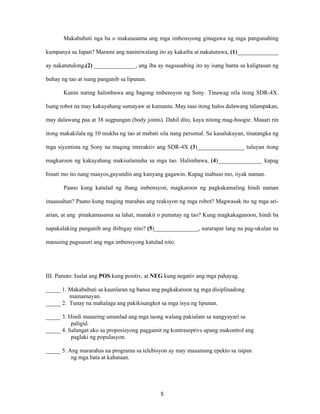 5
Makabubuti nga ba o makasasama ang mga imbensyong ginagawa ng mga pangunahing
kumpanya sa Japan? Marami ang naniniwalang ito ay kakaiba at nakatutuwa, (1)______________
ay nakatutulong.(2) ______________, ang iba ay nagsasabing ito ay isang banta sa kaligtasan ng
buhay ng tao at isang panganib sa lipunan.
Kunin nating halimbawa ang bagong imbensyon ng Sony. Tinawag nila itong SDR-4X.
Isang robot na may kakayahang sumayaw at kumanta. May taas itong halos dalawang talampakan,
may dalawang paa at 38 sugpungan (body joints). Dahil dito, kaya nitong mag-boogie. Maaari rin
itong makakilala ng 10 mukha ng tao at mabati sila nang personal. Sa kasalukuyan, tinatangka ng
mga siyentista ng Sony na maging interaktiv ang SDR-4X (3)________________ tuluyan itong
magkaroon ng kakayahang makisalamuha sa mga tao. Halimbawa, (4)_______________ kapag
binati mo ito nang maayos,gayundin ang kanyang gagawin. Kapag inabuso mo, iiyak naman.
Paano kung katulad ng ibang imbensyon, magkaroon ng pagkakamaling hindi naman
inaaasahan? Paano kung maging marahas ang reaksyon ng mga robot? Magwasak ito ng mga ari-
arian, at ang pinakamasama sa lahat, manakit o pumatay ng tao? Kung magkakaganoon, hindi ba
napakalaking panganib ang ibibigay nito? (5)_______________, nararapat lang na pag-ukulan na
masusing pagsusuri ang mga imbensyong katulad nito.
III. Panuto: Isulat ang POS kung positiv, at NEG kung negativ ang mga pahayag.
_____ 1. Makabubuti sa kaunlaran ng bansa ang pagkakaroon ng mga disiplinadong
mamamayan.
_____ 2. Tunay na mahalaga ang pakikisangkot sa mga isyu ng lipunan.
_____ 3. Hindi maaaring umunlad ang mga taong walang pakialam sa nangyayari sa
paligid.
_____ 4. Salungat ako sa proposisyong paggamit ng kontraseptivs upang makontrol ang
paglaki ng populasyon.
_____ 5. Ang mararahas na programa sa telebisyon ay may masamang epekto sa isipan
ng mga bata at kabataan.
 
