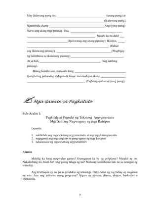 7
May dalawang panig ito: __________________________________(unang panig) at
_____________________________________________________(Ikalawang panig).
Naniniwala akong _____________________________________ (Ang iyong panig)
Narito ang aking mga patunay. Una, ____________________________________
_______________________________________________. Nasabi ko ito dahil ___
____________________________(Ipaliwanag ang unang patunay). Ikalawa, _____
________________________________________________________. (Ilahad
ang ikalawang patunay). ______________________________________(Magbigay
ng halimbawa sa ikalawang patunay).____________________________________.
At sa huli, __________________________________________ (ang ikatlong
patunay).
Bilang konklusyon, masasabi kong ___________________________________
(panghuling paliwanag at depensa). Kaya, naninindigan akong _________________
________________________________________ (Pagbibigay-diin sa iyong panig).
Mga Gawain sa Pagkatuto
Sub-Aralin 1:
Pagkilala at Pagsulat ng Tekstong Argyumentativ
Mga Salitang Nag-uugnay ng mga Kaisipan
Layunin:
1. nakikilala ang mga tekstong argyumentativ at ang mga katangian nito
2. nagagamit ang mga angkop na pang-ugnay ng mga kaisipan
3. nakasusulat ng mga tekstong argyumentativ
Alamin
Mahilig ka bang mag-video games? Gumagamit ka ba ng cellphone? Marahil ay oo.
Nakalilibang ito, hindi ba? Ang galing talaga ng tao! Mahusay umimbento lalo na sa larangan ng
teknoloji.
Ang telebisyon ay isa pa sa produkto ng teknoloji. Halos lahat ng mg bahay ay mayroon
na nito. Ano ang paborito mong programa? Siguro ay kartuns, drama, aksyon, basketbol o
telenovela.
 