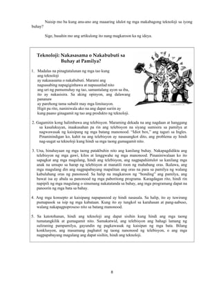 8
Naisip mo ba kung anu-ano ang maaaring idulot ng mga makabagong teknoloji sa iyong
buhay?
Sige, basahin mo ang artikulong ito nang magkaroon ka ng ideya.
Teknoloji: Nakasasama o Nakabubuti sa
Buhay at Pamilya?
1. Madalas na pinagtatalunan ng mga tao kung
ang teknoloji
ay nakasasama o nakabubuti. Marami ang
nagsasabing napagiginhawa at napauunlad nito
ang uri ng pamumuhay ng tao, samantalang ayon sa iba,
ito ay nakasisira. Sa aking opinyon, ang dalawang
pananaw
ay parehong tama subalit may mga limitasyon.
Higit pa rito, naniniwala ako na ang dapat suriin ay
kung paano ginagamit ng tao ang produkto ng teknoloji.
2. Gagamitin kong halimbawa ang telebisyon. Maraming dekada na ang nagdaan at hanggang
sa kasalukuyan, inaakusahan pa rin ang telebisyon na siyang sumisira sa pamilya at
nagwawasak ng kaisipang ng mga batang manonood. “Idiot box,” ang taguri sa Ingles.
Pinaninindigan ko, kahit na ang telebisyon ay nasasangkot dito, ang problema ay hindi
nag-uugat sa teknoloji kung hindi sa mga taong gumagamit nito.
3. Una, hinahayaan ng mga taong patakbuhin nito ang kanilang buhay. Nakapagdidikta ang
telebisyon ng mga gawi, kilos at lenggwahe ng mga manonood. Pinaniniwalaan ko ito
sapagkat ang mga magulang, hindi ang telebisyon, ang nagpapahintulot sa kanilang mga
anak na umupo sa harap ng telebisyon at manatili roon ng mahabang oras. Ikalawa, ang
mga magulang din ang nagpapabayang mapalitan ang oras na para sa pamilya ng walang
kabuluhang oras ng panonood. Sa halip na magkaroon ng “bonding” ang pamilya, ang
bawat isa ay abala sa panonood ng mga paboritong programa. Karagdagan rito, hindi rin
napipili ng mga magulang o sinumang nakatatanda sa bahay, ang mga programang dapat na
panoorin ng mga bata sa bahay.
4. Ang mga konsepto at kaisipang napapanood ay hindi nasasala. Sa halip, ito ay tuwirang
pumapasok sa isip ng mga kabataan. Kung ito ay tungkol sa karahasan at pang-aabuso,
walang nakapagpoproseso nito sa batang manonood.
5. Sa katotohanan, hindi ang teknoloji ang dapat sisihin kung hindi ang mga taong
tumatangkilik at gumagamit nito. Samakatwid, ang telebisyon ang bahagi lamang ng
suliraning pampamilya, gayundin ng pagkawasak ng kaisipan ng mga bata. Bilang
konklusyon, ang masamang paghatol ng taong nanonood ng telebisyon, o ang mga
nagpapabayang magulang ang dapat sisihin, hindi ang teknoloji.
 