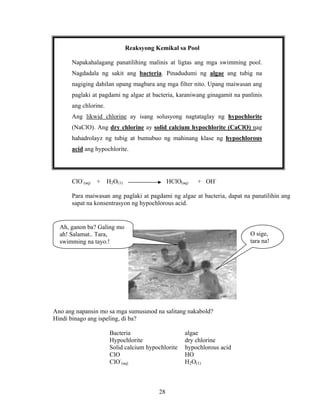 28
Reaksyong Kemikal sa Pool
Napakahalagang panatilihing malinis at ligtas ang mga swimming pool.
Nagdadala ng sakit ang bacteria. Pinadudumi ng algae ang tubig na
nagiging dahilan upang magbara ang mga filter nito. Upang maiwasan ang
paglaki at pagdami ng algae at bacteria, karaniwang ginagamit na panlinis
ang chlorine.
Ang likwid chlorine ay isang solusyong nagtataglay ng hypochlorite
(NaClO). Ang dry chlorine ay solid calcium hypochlorite (CaClO) nag
hahadrolayz ng tubig at bumubuo ng mahinang klase ng hypochlorous
acid ang hypochlorite.
ClO-
(aq) + H2O(1) HClO(aq) + OH-
Para maiwasan ang paglaki at pagdami ng algae at bacteria, dapat na panatilihin ang
sapat na konsentrasyon ng hypochlorous acid.
Ano ang napansin mo sa mga sumusunod na salitang nakabold?
Hindi binago ang ispeling, di ba?
Bacteria algae
Hypochlorite dry chlorine
Solid calcium hypochlorite hypochlorous acid
ClO HO
ClO-
(aq) H2O(1)
Ah, ganon ba? Galing mo
ah! Salamat.. Tara,
swimming na tayo.!
O sige,
tara na!
 