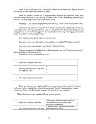 10
Tama ba ang klasifikasyon mo? Kung hindi, basahin mo ulit ang teksto. Ngayon, balikan
mo ang mga salita at pariralang nakita mo sa teksto.
Paano ito ginamit? Ginamit ito sa pagpapaliwanag sa punto ng argumento. Dahil hindi
naniniwala ang manunulat na ang teknoloji ay dapat sisihin sa mga problemang pampamilya at
personal, kinailangang patunayan niya ang kanyang panig.
Magbigay ka nga ng ilang pagpapatunay na inilahad ng awtor. Ganito ba ang isinulat mo?
Ginamit niyang halimbawa ang telebisyon bilang isang produkto ng teknoloji. Sinabi niya
na ang mga manonood ang nagdedesisyon kung ano ang panonoorin at gaano kahabang oras ang
ginugugol nila sa panonood. Kung ganoon, tao ang dapat sisisihin kung may nagiging masamang
epekto ang telebisyon, hindi ang teknoloji.
Sige magpatuloy ka upang higit mong maunawaan.
Pag-usapan natin ang paksa ng teksto. Saang talata ito makikita? Nasa talata 1, di ba?
Ano naman ang pangunahing isyung inilahad? Teknoloji. Tama.
Ngayon, napansin mo ba na binigyan ng dalawang panig ang isyu? Anu-ano ang mga ito?
Kung nakabubuti o nakasasama, di ba?
Sagutan mo nga ang tatlong tanong na ito.
1. Ilahad ang panig ng manunulat.
2. Itala ang tatlong dahilan kung bakit
ito ang panig niya.
a.
b.
c.
3. Ano ang kanyang kongklusyon?
Paano mo sinagutan ang mga tanong? Binasa mong muli ang teksto, hindi ba? Hinanap
mo ba ang tiyak ng mga dahilang inilahad ng manunulat? Kung Oo, tama ang mga paraang
ginamit mo. Ganoon nga. Kailangang maging tiyak at detalyado ang mga sagot.
Malapit ba rito ang iyong mga sagot? Kung ganoon, tama ka.
1. Ilahad ang panig ng manunulat.
Hindi ang teknoloji ang dapat sisihin sa
pagkasira ng isip ng mga bata at sa
pagkawasak ng pamilya.
2. Itala ang tatlong dahilan kung bakit
a. Hinahayaan ng mga taong patakbuhin
nito ang kanilang buhay.
 