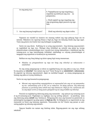 11
ito ang panig niya.
b. Napapabayaan ng mga magulang g
mapalitan ng telebisyon ang oras na
pampamilya.
c. Hindi napipili ng mga magulang ang
mga programang dapat panoorin ng mga
bata.
3. Ano ang kanyang kongklusyon? Hindi ang teknoloji ang dapat sisihin.
Napansin mo marahil na inunawa mo munang mabuti ang mga pahayag bago mo ito
naisulat. Makalawa mo sigurong binasa o higit pa, bago mo tuluyang itinala ang mga sagot.
Tama ang ginawa mo.Ganito kasi ang kailangan sa pagbabasa.
Suriin mo ang teksto. Kabilang ito sa uring argyumentativ. Ang tekstong argyumentativ
ay naglalahad ng mga isyu. Maingat ding inilalahad ng sumulat ang panig ng isyung
pinaniniwalaan o pinaninindigan niya. Layunin kasi nitong makumbinse o mahikayat ang iba,
sumang-ayon sa mga katotohanang inilalahad, makibahagi sa valyung pinaninindigan at
tanggapin ang argumento at konklusyon ng manunulat.
Balikan mo ang ilang bahagi ng teksto upang higit mong maunawaan.
• Madalas na pinagtatalunan ng mga tao kung ang teknoloji ay nakasasama o
nakabubuti.
Ito ang unang pangungusap sa teksto na naglahad kung ano ang paksa at ang isyu. Hindi
ba ang paksa ay teknoloji? Ano naman ang isyu? Tama! Kung ito ay nakabubuti o nakasasama.
Sa pagsulat ng tekstong argyumentativ dapat na mailahad kaagad sa unang pangungusap pa
lamang ang paksa at isyung tatalakayin.
Suriin mo ang mga kasunod na pangungusap.
• Marami ang nagsasabing napagiginhawa at napauunlad nito ang uri ng pamumuhay
ng tao, samantalang ayon sa iba, ito ay nakasisra. Sa aking opinyon, ang dalawang
pananaw ay parehong tama subalit may mga limitasyon. Higit pa rito, naniniwala ako
na ang dapat suriin ay kung paano ginagamit ng tao ang produkto ng teknoloji.
Pansinin na naglahad ng dalawang panig ang manunulat – ang opinyon ng sumasang-ayon
at ng di-sumasang-ayon. Pagkatapos ay nagbigay siya ng sariling opinyon – na parehong tama
ang dalawang panig subalit may limitasyon. Binigyang-diin niya ang kasunod na paniniwala sa
pamamagitan ng paggamit ng pang-ugnay na higit pa rito. Sa bahaging ito ay nagsisimula na ang
manunulat na buuin ang kanyang argumento. Nasusundan mo ba? Ganito ang paraan sa unti-
unting pagbuo ng tekstong argyumetativ.
Ngayon basahin mo naman ang ikatlong talata. Bigyang-pansin mo ang mga salitang
nakabold.
 