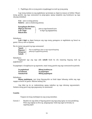 13
3. Pagbibigay-diin sa iyong punto at pagbanggit na muli ng iyong panig
Lagi mong tandaan na ang paghahanay ng kaisipan ay dapat na maayos at lohikal. Maaari
mong gamitin ang mga sumusunod na pang-ugnay upang maipakita ang koneksyon ng mga
ideyang inilalahad:
Una – para sa unang patunay
Ikalawa – para sa ikalawang patunay
Karagdagan dito/doon
Higit pa rito/roon para sa mga kasunod ayon
Lalo`t higit sa digri ng pagpapatunay
Bukod ditto
Halimbawa:
Lalo`t higit na dapat bantayan ang mga taong gumagawa at nagbebenta ng bawal na
gamot. Sila ay salot sa lipunan.
Iba rin naman ang gamit ng mga sumusunod:
Ngunit
Bagamat
Datapwat
Subalit
Halimbawa:
Nagkamali nga ang mga adik subalit hindi ba sila maaaring bigyang muli ng
pagkakataon?
Sa pagtatapos o kongklusyon ng argumento, maari mong gamitin ang mga sumusunod na parirala:
Sa pagbubuod Bilang konklusyon
Sa kabuuan Sa pagtatapos
Samakatwid Bilang paglalagom
Halimbawa:
Bilang paglalagom, nais kong bigyang-diin na hindi dapat lubusang sisihin ang mga
sugapa sa bawal na gamot. Biktima lamang sila.
Ang lahat ng ito ay makatutulong upang makabuo ng mga tekstong argyumentativ.
Subukin mong gawin ang mga pagsasanay na sumusunod.
Gamitin
Tingnan mo kung mailalapat mo ang iyong natutuhan.
Gawain 1 Basahin mo ang talata at bigyang pansin ang mga pang-ugnay na nasa panaklong.
Piliin ang angkop sa diwa ng pangungusap. Isulat ang sagot sa hiwalay na
sagutang papel.
Para sa pagbibigay daan sa mga nagsasalungatang
pahayag na gagamiting patunay
 