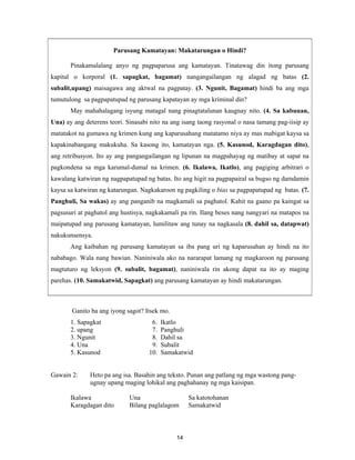 14
Parusang Kamatayan: Makatarungan o Hindi?
Pinakamalalang anyo ng pagpaparusa ang kamatayan. Tinatawag din itong parusang
kapital o korporal (1. sapagkat, bagamat) nangangailangan ng alagad ng batas (2.
subalit,upang) maisagawa ang aktwal na pagpatay. (3. Ngunit, Bagamat) hindi ba ang mga
tumutulong sa pagpapatupad ng parusang kapatayan ay mga kriminal din?
May mahahalagang isyung matagal nang pinagtatalunan kaugnay nito. (4. Sa kabuuan,
Una) ay ang deterens teori. Sinasabi nito na ang isang taong rasyonal o nasa tamang pag-iisip ay
matatakot na gumawa ng krimen kung ang kaparusahang matatamo niya ay mas mabigat kaysa sa
kapakinabangang makukuha. Sa kasong ito, kamatayan nga. (5. Kasunod, Karagdagan dito),
ang retribusyon. Ito ay ang pangangailangan ng lipunan na magpahayag ng matibay at sapat na
pagkondena sa mga karumal-dumal na krimen. (6. Ikalawa, Ikatlo), ang pagiging arbitrari o
kawalang katwiran ng nagpapatupad ng batas. Ito ang higit na pagpapairal sa bugso ng damdamin
kaysa sa katwiran ng katarungan. Nagkakaroon ng pagkiling o bias sa pagpapatupad ng batas. (7.
Panghuli, Sa wakas) ay ang panganib na magkamali sa paghatol. Kahit na gaano pa kaingat sa
pagsusuri at paghatol ang hustisya, nagkakamali pa rin. Ilang beses nang nangyari na matapos na
maipatupad ang parusang kamatayan, lumilitaw ang tunay na nagkasala (8. dahil sa, datapwat)
nakukunsensya.
Ang kaibahan ng parusang kamatayan sa iba pang uri ng kaparusahan ay hindi na ito
nababago. Wala nang bawian. Naniniwala ako na nararapat lamang ng magkaroon ng parusang
magtuturo ng leksyon (9. subalit, bagamat), naniniwala rin akong dapat na ito ay maging
parehas. (10. Samakatwid, Sapagkat) ang parusang kamatayan ay hindi makatarungan.
Ganito ba ang iyong sagot? Itsek mo.
1. Sapagkat 6. Ikatlo
2. upang 7. Panghuli
3. Ngunit 8. Dahil sa
4. Una 9. Subalit
5. Kasunod 10. Samakatwid
Gawain 2: Heto pa ang isa. Basahin ang teksto. Punan ang patlang ng mga wastong pang-
ugnay upang maging lohikal ang paghahanay ng mga kaisipan.
Ikalawa Una Sa katotohanan
Karagdagan dito Bilang paglalagom Samakatwid
 