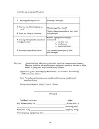 16
Ganito ba ang iyong sagot? Itsek mo.
1. Ano ang paksa ng artikulo? Parusang Kamatayan
2. Anu-ano ang dalawang panig ng
isyu?
Makatarungan ba o Hindi?
3. Ilahad ang panig ng manunulat.
Naniniwala ang manunulat na itoay hindi
makatarungan.
4. Itala ang tatlong dahilan kung bakit
ito ang panig niya.
Ginamit niyang dahilan ang mga
sumusunod:
a. deterens teori
b. retribusyon
c. pagiging arbitrari
5. Ano ang kanyang kongklusyon? Ang parusang kamatayan ay hindi
makatarungan.
Gawain 4: Sumulat ng isang tekstong argyumentativ, gamit ang mga sumusunod na gabay.
Maaaring umisip ng paksang higit mong naiibigan o pumili ng nakatala sa ibaba.
Ipatsek sa iyong guro. May katumbas itong 20 puntos.
Pagbabawas ng Pork Barrel ng mga Mambabatas: Nakasasama o Nakatutulong
sa Mamamayang Pilipino?
Dapat Parusahan ng Kamatayan ang mga Taong Gumawa ng mga Karumal-
dumal na Krimen
Ang Jueteng ay Dapat na Maging Legal sa Pilipinas
_________________________________________
(Pamagat)
Tatalakayin ko rito ang _________________________________(paksa).
May dalawang panig ito: __________________________________(Unang panig) at
____________________________________________________ (Ikalawang panig).
Naniniwala akong _____________________________________ (Ang iyong panig)
Narito ang aking mga patunay: Una, ____________________________________
 