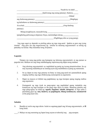 17
_______________________________________________. Nasabi ko ito dahil ___
____________________________(Ipaliwanag ang unang patunay). Ikalawa, _____
________________________________________________________. (Ilahad
ang ikalawang patunay). ______________________________________(Magbigay
ng halimbawa sa ikalawang patunay).____________________________________.
At sa huli, __________________________________________(Ang ikatlong
patunay).
Bilang kongklusyon, masasabi kong __________________________________
(panghuling paliwanag at depensa). Kaya, naninindigan akong _________________
________________________________________ (Pagbibigay-diin sa iyong panig).
Ang mga sagot ay depende sa piniling paksa ng mga mag-aaral. Ipakita sa guro ang iyong
isinulat. Ang guro mo ang magwawasto ng isinulat na tekstong argyumentativ sa tulong ng
patnubay na format. May katumbas itong 20 puntos.
Lagumin
Natapos mo nang pag-aralan ang katangian ng tekstong argyumentativ at ang paraan sa
pagsulat nito. Balikan mo ang ilang mahahalagang impormasyong dapat mong tandaan.
1. Ang tekstong argyumentativ ay naglalahad ng panig ng isyung pinaniniwalaan. Ito ay
may layuning makahikayat na sumang-ayon ang mambabasa sa panig ng manunulat.
2. Ito ay dapat na may mga patunay na batay sa isang pag-aaral at/o pananaliksik upang
maging matibay ang mga ebidensyang sumusuporta sa argumento.
3. Dapat na maayos at lohikal ang paghahanay ng mga kaisipan upang maging mabisa
ang argumento.
4. Gumagamit ng mga tiyak na pang-ugnay ang paglalahad upang maipakita ang
koneksyon ng mga kaisipan sa iba pang mga ideya sa talata. Maaaring gamitin ang
mga pang-ugnay na tulad ng: ngunit, bagamat, subalit, datapwat, at mga salita o
pariralang gaya ng: una, ikalawa, sa paglalagom, bilang konklusyon, samakatwid
at iba pang kauri nito.
Subukin
A. Basahin at suriin ang mga teksto. Isulat sa sagutang papel ang A kung argyumentativ, at H
kung hindi.
____1. Malayo na ang nararating ng Japan kung sayans at teknoloji ang pag-uusapan.
 