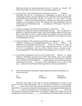 18
Maraming imbensyon na ang kanilang nagawa lalo na sa larangan ng robotiks. Iba-
ibang uri ang nagawa na nila para sa iba-iba ring pangangailangan ng tao.
____2. Ang mga robot ay isang malaking insulto sa kakayahan ng mga tao. Bagamat
masasabing ang mga ito ay nakatutulong sa pagpapagaan ng gawain ng tao, hindi
maikakailang inaagawan nito ng hanapbuhay ang tao. Halimbawa sa halip na mag-empleo
ng mga tauhang may kakayahang mag-ayos at magsuri ng mga rekord ng isang
kumpanya, bumibili na lamang ng kompyuter. Ang gawain ng isang grupo ay madaling
nagagawa sa isang kompyuter lamang. May katangian din itong napagsasabay-sabay ang
maraming gawain. Nakatitipid nga ang mga kumpanya subalit paano kung masira o
magbug-down ito?
____3. Ang labis na paggamit ng cellphone ng mga kabataan ay nakasasama. Una,
mapapabayaan nilang gawin ang mas mahahalagang mga bagay tulad ng pag-aaral at
pagtulong sa mga gawaing-bahay. Ikalawa, higit silang nagiging magastos. Kung minsan,
kahit na ang badyet na para sa kanilang pagkain ay nagagamit para lang magka-load.
Karagdagan pa rito, tulad ng kompyuter, ang mga cellphones ay may radiation na mabilis
na nakapagpapalabo ng mata.
____4. Tinatayang hihigit sa 50% ng populasyon ng Pilipinas ang magkakaroon ng sariling
cellphone sa darating na taon. Nangangahulugang mga 42 milyong Pilipino ang
tatangkilik sa mga higanteng komyunikeysyon network na nakabase rito. Batay sa
inisyal na report, ang Globe Telecom at Smart Communications ay may 31 milyon nang
subscribers sa kasalukuyan. Ang Sun Cellular Network naman ay mayroon nang 1
milyong tagatangkilik at inaasahang mabilis na madaragdagan pa ito sa susunod na taon.
____5. Ang nauudlot na pagpapataw ng buwis sa text messages ay tila matutuloy na. Kapag
nagkataon, mahihirapan ang mga taong nasanay nang magtext maya’t maya sapagkat
naging bahagi na ito ng kanilang pang-araw-araw na gawain. Ang Pilipinas ay itinuturing
na Text Capital of the World dahilan sa pambihirang rekord nito ng bilyong bilang ng
naipadalang text messages sa isang araw. Kung magkakabuwis nga ito, paano na ang
mga estudyante at ang iba pang mahilig magtext pero wala namang hanapbuhay?
B. Isulat ang mga angkop na pang-ugnay upang magkaroon ng lohikal na paghahanay ng
kaisipan ang talata.
Una Subalit Kung gayon
Ikalawa Samakatwid Karagdagan pa
Naniniwala akong dapat na may sapat na parusang makapagtuturo ng leksyon sa mga
kriminal. Personal kong pinaninindigan noon na ang parusang kamatayan ay makatarungan.
(1)________ matapos kong masuri ang maraming impormasyon, nabago ang aking paniniwala.
Naunawaan ko na ang parusang kapital tulad ng kamatayan ay walang gaanong buting naidudulot.
(2) ________, maaari itong maging bias o may pinapaborang panig. (3) ________, iniiwas nito
ang kriminal na magdusa nang habambuhay sa bilangguan. Nagiging mas magaan pa nga ang
kanilang parusa kung tutuusin. (4) ________, kung minsan hindi rin napaparusahan ang tunay na
 