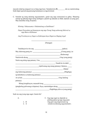 19
maysala tulad ng nangyari na sa ilang mga kaso. Samakatwid, (5) ________ ako ay naniniwalang
hindi dapat igawad ang parusang kamatayan sa mga kriminal.
C. Sumulat ng isang tekstong argyumentativ, gamit ang mga sumusunod na gabay. Maaaring
umisip ng paksang higit mong naiibigan o pumili ng nakatala sa ibaba. Ipatsek sa iyong guro.
May katumbas itong 20 puntos.
Kloning: Nakasasama o Nakatutulong sa Sanlibutan?
Dapat Parusahan ng Kamatayan ang mga Taong Nang-aabusong Sekswal sa
mga Bata at Kabataan
Ang Prostitusyon ay Sagot sa Kahirapan kaya Dapat na Maging Legal
_________________________________________
(Pamagat)
Tatalakayin ko rito ang _________________________________(paksa).
May dalawang panig ito: __________________________________(Unang panig ) at
_____________________________________________________ (Ikalawang).
Naniniwala akong _____________________________________ (Ang iyong panig)
Narito ang aking mga patunay. Una, ____________________________________
_______________________________________________. Nasabi ko ito dahil ___
____________________________(ipaliwanag ang unang patunay). Ikalawa, _____
________________________________________________________. (Ilahad
ang ikalawang patunay). ______________________________________(Magbigay
ng halimbawa sa ikalawang patunay).____________________________________.
At sa huli, __________________________________________ (Ang ikatlong
patunay).
Bilang kongklusyon, masasabi kong __________________________________
(panghuling paliwanag at depensa). Kaya, naninindigan akong _________________
________________________________________ (Pagbibigay-diin sa iyong panig).
Itsek mo ang iyong mga sagot. Ganito ba?
A. C. Ang mga sagot ay depende sa
piniling paksa ng mga mag-aaral.
1. H Ang guro ang magwawasto ng
2. A isinulat na tekstong argyumentativ.
 