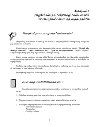 2
Modyul 1
Pagkilala sa Tekstong Informativ
at Panghihiram ng mga Salita
Tungkol saan ang modyul na ito?
Magandang araw sa iyo! Marahil ay nakahanda ka nang magsimula. Ito ang unang modyul na
pag-aaralan mo sa Filipino 1.
Karaniwan na sa usapan ng mga kabataang tulad mo na marinig ang ganito: “Gigimik ako
mamaya, sama ka!” “ May Friendster ka ba?” “Taym na, baka tayo maleyt.” Taglish? Filipino?
Filipino ang wikang iyan. May mga hiram na salita nga lamang.
Paano ba ang paghiram ng mga salita? Isa ito sa matututuhan mo. Gayundin, matututuhan
mong magsuri ng mga sanhi at bunga ng mga pangyayari, at ang mga pagkakatulad at pagkakaiba ng
mga pahayag.
Sisikapin ng modyul na ito na matulungan kang higit na malinang ang iyong mga kasanayan
at pag-unawa sa mga tekstong informativ.
Huwag kang mag-alala. Tulad ng sabi ko, tutulungan ka ng modyul na ito.
Ano ang matututunan mo?
Inaasahang matatamo mo ang mga sumusunod na kasanayan, sa pag-aaral ng modyul
na ito:
1. Nababaybay nang wasto ang mga salita batay sa binagong alfabeto
2. Nagagamit nang wasto ang mga salitang hiram batay sa binagong alfabeto
3. Naiuugnay ang mga kaisipan sa tekstong binasa sa mga pansariling karanasan
- Aktwal na karanasan
- Nasaksihan
- Narinig /Nabasa
 