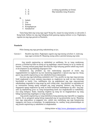 20
3. A sa tulong ng patnubay na format.
4. H May katumbas itong 20 puntos.
5. H
B.
1. Subalit
2. Una
3. Ikalawa
4. Karagdagan pa
5. Samakatwid
Tama bang lahat ang iyong mga sagot? Kung Oo, maaari ka nang tumuloy sa sub-aralin 2.
Kung hindi, balikan mo ang mga bahaging hindi gaanong naging malinaw sa iyo. Pagkatapos,
sagutan mo ang mga gawain sa Paunlarin.
Paunlarin
Piliin lamang ang mga gawaing makatutulong sa iyo,
Gawain 1 Basahin ang teksto. Pagkatapos sagutin ang mga tanong sa kolum A. isulat ang
mga sagot sa kolum B. Maaaring susing salita o parirala lamang ang isulat.
Ang jenetik engineering ay nakabubuti sa sanlibutan. Ito ay isang modernong
proseso, at katulad ng kahit na anong uri ng pagbabago, natural lamang na ito ay tutulan ng
marami. Totoong marami pang dapat idevelop dito bago tuluyang gamitin subalit ang riserts
at development na ang bahalang magsagawa nito.
Samakatwid, ang produkto ng mas malawakang pag-aaral at riserts ang
nagpapahintulot na nagkaroon ng mas maraming pagpipilian o opsyon ang mga tao. Kung
gayon ang jenetik engineering ay mas nakabubuti kaysa nakasasama.
Anu-ano ang mga kabutihang naidudulot nito? Una, posible na ang mga mag-asawang
hindi magkaanak at ayaw namang mag-ampon ay magkaroon ng anak na may relasyong
bayolojikal sa kanila. Una, mabibigyan nito ng pagkakataon ang mga mag-asawang
nakahandang magmahal at mag-aruga ng sarili nilang anak. Ang teknoloji sa reproduksyon
ay instrumento lamang upang matupad ang isang pangarap. Ikalawa, ang kloning ay
magagamit upang magkaroon ng anak na hindi kailanman madadapuan ng sakit. Ang pag-
aalis ng depektibong genes ay isang kasiguruhang hindi siya magkakasakit at mabubuhay
siya nang maligaya. Ikatlo, maaaring magklon ng isang tao na magpoprodyus ng isang
bahagi ng katawang magliligtas sa isang maysakit.
Ang jenetik engineering ay isang halimbawa kung paanong ang imposible ay nagiging
posible. Ito ay ginagamit upang lalong mapaunlad ang uri ng pamumuhay ng tao. Maaaring
may mga nang-aabuso sa paggamit nito, subalit mas matimbang ang mga benepisyong
nagagawa nito kaysa sa kasamaan. Sa pagkakataong ito, matibay kong pinaninindigan na
ang jenetik engineering ay nakabubuti sa sangkatauhan.
(Saling-halaw sa http://www..planetpapers.com/Assets/)
 