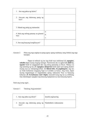 21
1. Ano ang paksa ng teksto?
2. Anu-ano ang dalawang panig ng
isyu?
3. Ilahad ang panig ng manunulat.
4. Itala ang tatlong patunay na ginamit
niya
a.
b.
c.
5. Ano ang kanyang kongklusyon?
Gawain 2 Piliin ang mga angkop na pang-ugnay upang maihanay nang lohikal ang mga
kaisipan.
Dapat na tuklasin ng tao ang hindi niya nalalaman (1. sapagkat,
subalit) dapat siyang maging maingat. Naniniwala ako sa agham (2. dahil sa,
ngunit) hindi ko ipagpapalit dito ang aking pananalig sa Diyos. Malayo na
ang narrating ng tao, (3. sapagkat, datapwat) hindi sapat iyon upang akalain
niyang siya ay makapangyarihan. (4. Bukod dito, Sa paglalagom), ang tao
ay hindi kailanman magiging higit sa Lumikha sa kanya. Ang totoo, dapat
tayong magtulungaa at magmahalan upang makasama Niya sa Kanyang
kaharian. (5. Sa kabuuan, Lalo`t higit), masasabi kong ang tao ay nilikhang
may kakulangan sapagkat ang kanyang kapupunan ay nasa kanyang kapwa.
Itsek ang iyong sagot.
Gawain 1 Tekstong Argyumentativ
1. Ano ang paksa ng teksto? Jenetik engineering
2. Anu-ano ang dalawang panig ng
isyu?
Nakabubuti o nakasasama
 