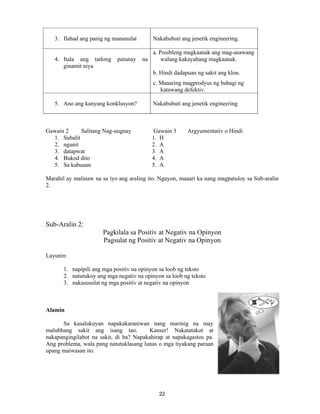 22
3. Ilahad ang panig ng manunulat Nakabubuti ang jenetik engineering.
4. Itala ang tatlong patunay na
ginamit niya
a. Posibleng magkaanak ang mag-asawang
walang kakayahang magkaanak.
b. Hindi dadapuan ng sakit ang klon.
c. Maaaring magprodyus ng bahagi ng
katawang defektiv.
5. Ano ang kanyang konklusyon? Nakabubuti ang jenetik engineering
Gawain 2 Salitang Nag-uugnay Gawain 3 Argyumentativ o Hindi
1. Subalit 1. H
2. ngunit 2. A
3. datapwat 3. A
4. Bukod dito 4. A
5. Sa kabuuan 5. A
Marahil ay malinaw na sa iyo ang araling ito. Ngayon, maaari ka nang magpatuloy sa Sub-aralin
2.
Sub-Aralin 2:
Pagkilala sa Positiv at Negativ na Opinyon
Pagsulat ng Positiv at Negativ na Opinyon
Layunin:
1. napipili ang mga positiv na opinyon sa loob ng teksto
2. natutukoy ang mga negativ na opinyon sa loob ng teksto
3. nakasusulat ng mga positiv at negativ na opinyon
Alamin
Sa kasalukuyan napakakaraniwan nang marinig na may
malubhang sakit ang isang tao. Kanser! Nakatatakot at
nakapangingilabot na sakit, di ba? Napakahirap at napakagastos pa.
Ang problema, wala pang natutuklasang lunas o mga tiyakang paraan
upang maiwasan ito.
 