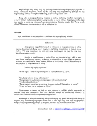 23
Dapat harapin nang buong tatag ang ganitong sakit tulad din ng iba pang mga pagsubok sa
buhay. Manalig sa Panginoon. Paano nga ba kung ang isang miyembro ng pamilya mo ang
magkaroon ng sakit na walang lunas? Mahirap, di ba? Huwag naman sana.
Kung labis na ang paghihirap ng pasyente sa loob ng mahabang panahon, papayag ka ba
sa mercy killing? Euthanasia ang katawagang teknikal sa mercy killing. Sa palagay mo ba dapat
nang gamitin sa kanya ang euthanasia? Ano ang opinyon ng ibang tao tungkol dito? Payag ba sila
o hindi? Malalaman mo ang pananaw nila sa artikulong ito.
Linangin
Sige, simulan mo na ang pagbabasa. Alamin mo ang mga opinyong inilahad.
Euthanasia
Ang opinyon ng publiko tungkol sa euthanasia at pagpapakamatay sa tulong
ng mga doktor ay hati. Isang sarbey na ginawa ng Gallup Organization sa Canada noong
Hulyo 1995 ang nagpatunay na unti-unti nang natatanggap ng mga tao ang mga
kabutihang nagagawa nito.
Ang isa sa mga itinanong ay ganito: Kung ang isang tao ay may sakit na wala
nang lunas, may bantang mamatay na kaagad at nagpapahirap pa nang lubos sa pasyente,
sa tingin nyo pwede na ba siyang patayin dahilan sa awa (mercy killing)? Ipagpalagay na
ang pasyente ay may nakasulat na hiling.
Sarisari ang naging sagot dito:
“Hindi dapat. Hintayin ang tamang oras na siya ay kukunin ng Diyos.”
“Oo, kung labis na siyang nahihirapan.”
“Talagang dapat na, kung mismong ang pasyente ang humihiling.”
“Ayoko nakatatakot iyon.”
“Tunay na mas mabuti kaysa maghirap siya nang matagal. Maawa tayo sa kanya.”
“Ayaw ko, labag yan sa kautusan ng Diyos.”
Napatunayan ng tanong na hati nga ang opinyon ng publiko subalit napapansin na
mayroon nang mas pumapabor dito. Ang ikatlong bahagi ng populasyong sinarbey ay
naniniwalang dapat na masunod ang desisyon ng pasyente.
Paano nga ba kung halimbawang matapos maibigay ang gamot na tatapos sa buhay ng
pasyente, may nabasa kang bagong tuklas na lunas sa sakit niya ilang araw bago ang pagpatay?
Kung ikaw ay miyembro ng pamilya ng pasyente, ano kaya ang mararamdaman mo?
(Saling-halaw mula sa http://www.123helpme.com/view.esp?id)
 